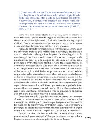 171
Espanhol–Volume16
[...] uma vontade sincera dos autores de combater o precon-
ceito lingüístico e de valorizar a multiplicidade lingüística do
português brasileiro. Mas a falta de base teórica consistente
e, sobretudo, a confusão no emprego dos termos e dos con-
ceitos prejudicam muito o trabalho que se faz nessas obras
em torno dos fenômenos de variação e mudança. (BAGNO,
2008, p. 119)
Somada a essa inconsistente base teórica, deve-se observar a
visão tradicional que se tem da língua no sistema educacional bra-
sileiro: o culto à tradição escrita, à história literária e às regras gra-
maticais. Parece mais confortável pensar que a língua, ao ser nossa,
é uma realidade homogênea, palpável e sob controle.
Pensando além da vivência escolar, é preciso considerar a enor-
me influência exercida pela mídia sobre a população brasileira e o
que tal influência pode significar do ponto de vista linguístico. As
novelas – gênero televisivo de enorme alcance em nosso país – são
uma fonte inegável de estereótipos linguísticos e de consequente
promoção de variedades de prestígio. Variedades regionais ou de
determinadas classes sociais costumam ser marcadas pela caricatura
e pelo exagero e muitas vezes estão representadas por personagens
de baixa extração social. Podemos pensar também nas variedades
empregadas pelos apresentadores de telejornais ou pelos dubladores
de filmes e programas em geral como uma incessante promoção dia-
letal do sudeste. São muitos os desdobramentos em nível linguístico
decorrentes do poder da televisão brasileira, mas deixo o tema para
especialistas em estudos midiáticos, que certamente poderão fazer
uma análise mais profunda e adequada. Minha observação se faz
com o intuito de tentar reconstruir o grau de consciência linguística
que um aluno brasileiro pode vir a desenvolver.
Considerando tudo o que foi mencionado, ouso dizer que esses
alunos, na maioria das vezes, tendem a desenvolver uma ideia sobre
a variação linguística que é permeada por imagens exóticas e concei-
tos taxativos de certo/errado, central/periférico. Não se promove a
percepção da diversidade como fato natural e constitutivo da língua,
nem muito menos uma atitude positiva com relação à variedade.
De que maneira tudo isso se reflete no processo de aprendiza-
gem de uma língua estrangeira? Em que medida as crenças sobre a
língua materna incidirão na aquisição de outra língua?
 