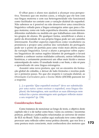 173
Espanhol–Volume16
O olhar para o aluno nos ajudará a alcançar essa perspec-
tiva. Veremos que em muitos casos, a relação que ele tem com
sua língua materna e com sua heterogeneidade não funcionará
como facilitador no contato com a variação dialetal do espanhol.
Não sabemos se é possível ou não desenvolver uma consciência
linguística voltada para a língua estrangeira antes que para a lín-
gua materna; como em toda experiência docente, encontraremos
diferentes realidades na medida em que trabalhamos com diferen-
tes grupos de alunos. De qualquer forma, sensibilizar o aluno a
partir da diversidade de sua própria língua pode ser um caminho
interessante. Escolher aspectos específicos como vocabulário ou
pronúncia e propor uma análise das variedades do português
pode ser o ponto de partida para uma visão mais aberta acerca
da variação linguística. Levar o aluno a pesquisar sobre aspec-
tos linguísticos de outras regiões falantes de português o levará
também a conhecer outras realidades culturais, outras influências
históricas, e certamente promoverá um olhar mais lúcido e menos
estereotipado do outro. O resultado tende a ser bom, e não só para
o aprendizado de uma língua estrangeira.
Assumir uma nova postura, que vai ao encontro da forma-
ção global do cidadão, e deixar de lado fórmulas e receitas pode
ser o primeiro passo. No que diz respeito à variação dialetal, as
Orientações Curriculares para o Ensino Médio (OCEM) parecem ter
a resposta:
[...] a questão ‘Que espanhol ensinar?’ deve ser substituída
por uma outra: como ensinar o espanhol, essa língua tão
plural, tão heterogênea, sem sacrificar as suas diferenças nem
reduzi-las a puras amostragens sem qualquer reflexão maior
a seu respeito? (p. 134).
Considerações finais
Como tratamos de mencionar ao longo do texto, o objetivo deste
capítulo não é o de tachar como boas / ruins ou corretas / incorretas
práticas, políticas e publicações relacionadas ao universo de ensino
de ELE no Brasil. Toda a análise aqui realizada teve como objetivo
provocar uma reflexão sobre nossa prática docente, que nos leve a
uma postura mais consciente, mais conhecedora dos motores que
 