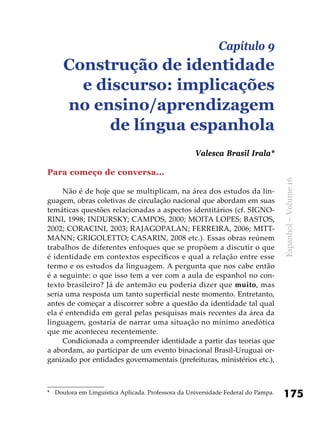 175
Espanhol–Volume16
Para começo de conversa...
Não é de hoje que se multiplicam, na área dos estudos da lin-
guagem, obras coletivas de circulação nacional que abordam em suas
temáticas questões relacionadas a aspectos identitários (cf. SIGNO-
RINI, 1998; INDURSKY; CAMPOS, 2000; MOITA LOPES; BASTOS,
2002; CORACINI, 2003; RAJAGOPALAN; FERREIRA, 2006; MITT-
MANN; GRIGOLETTO; CASARIN, 2008 etc.). Essas obras reúnem
trabalhos de diferentes enfoques que se propõem a discutir o que
é identidade em contextos específicos e qual a relação entre esse
termo e os estudos da linguagem. A pergunta que nos cabe então
é a seguinte: o que isso tem a ver com a aula de espanhol no con-
texto brasileiro? Já de antemão eu poderia dizer que muito, mas
seria uma resposta um tanto superficial neste momento. Entretanto,
antes de começar a discorrer sobre a questão da identidade tal qual
ela é entendida em geral pelas pesquisas mais recentes da área da
linguagem, gostaria de narrar uma situação no mínimo anedótica
que me aconteceu recentemente.
Condicionada a compreender identidade a partir das teorias que
a abordam, ao participar de um evento binacional Brasil-Uruguai or-
ganizado por entidades governamentais (prefeituras, ministérios etc.),
Capítulo 9
Construção de identidade
e discurso: implicações
no ensino/aprendizagem
de língua espanhola
Valesca Brasil Irala*
*	 Doutora em Linguística Aplicada. Professora da Universidade Federal do Pampa.
 