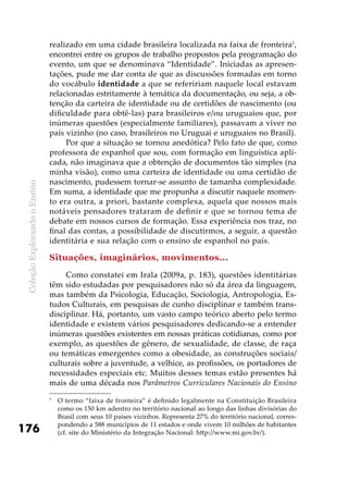 ColeçãoExplorandooEnsino
176
realizado em uma cidade brasileira localizada na faixa de fronteira1
,
encontrei entre os grupos de trabalho propostos pela programação do
evento, um que se denominava “Identidade”. Iniciadas as apresen-
tações, pude me dar conta de que as discussões formadas em torno
do vocábulo identidade a que se refeririam naquele local estavam
relacionadas estritamente à temática da documentação, ou seja, a ob-
tenção da carteira de identidade ou de certidões de nascimento (ou
dificuldade para obtê-las) para brasileiros e/ou uruguaios que, por
inúmeras questões (especialmente familiares), passavam a viver no
país vizinho (no caso, brasileiros no Uruguai e uruguaios no Brasil).
Por que a situação se tornou anedótica? Pelo fato de que, como
professora de espanhol que sou, com formação em linguística apli-
cada, não imaginava que a obtenção de documentos tão simples (na
minha visão), como uma carteira de identidade ou uma certidão de
nascimento, pudessem tornar-se assunto de tamanha complexidade.
Em suma, a identidade que me propunha a discutir naquele momen-
to era outra, a priori, bastante complexa, aquela que nossos mais
notáveis pensadores trataram de definir e que se tornou tema de
debate em nossos cursos de formação. Essa experiência nos traz, no
final das contas, a possibilidade de discutirmos, a seguir, a questão
identitária e sua relação com o ensino de espanhol no país.
Situações, imaginários, movimentos...
Como constatei em Irala (2009a, p. 183), questões identitárias
têm sido estudadas por pesquisadores não só da área da linguagem,
mas também da Psicologia, Educação, Sociologia, Antropologia, Es-
tudos Culturais, em pesquisas de cunho disciplinar e também trans-
disciplinar. Há, portanto, um vasto campo teórico aberto pelo termo
identidade e existem vários pesquisadores dedicando-se a entender
inúmeras questões existentes em nossas práticas cotidianas, como por
exemplo, as questões de gênero, de sexualidade, de classe, de raça
ou temáticas emergentes como a obesidade, as construções sociais/
culturais sobre a juventude, a velhice, as profissões, os portadores de
necessidades especiais etc. Muitos desses temas estão presentes há
mais de uma década nos Parâmetros Curriculares Nacionais do Ensino
1
	 O termo “faixa de fronteira” é definido legalmente na Constituição Brasileira
como os 150 km adentro no território nacional ao longo das linhas divisórias do
Brasil com seus 10 países vizinhos. Representa 27% do território nacional, corres-
pondendo a 588 municípios de 11 estados e onde vivem 10 milhões de habitantes
(cf. site do Ministério da Integração Nacional: http://www.mi.gov.br/).
 