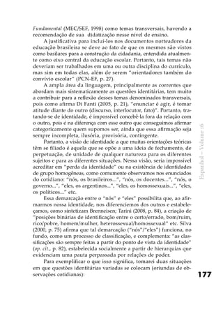 177
Espanhol–Volume16
Fundamental (MEC/SEF, 1998) como temas transversais, havendo a
recomendação de sua didatização nesse nível de ensino.
A justificativa para incluí-los nos documentos norteadores da
educação brasileira se deve ao fato de que os mesmos são vistos
como basilares para a construção da cidadania, entendida atualmen-
te como eixo central da educação escolar. Portanto, tais temas não
deveriam ser trabalhados em uma ou outra disciplina do currículo,
mas sim em todas elas, além de serem “orientadores também do
convívio escolar” (PCN-EF, p. 27).
A ampla área da linguagem, principalmente as correntes que
abordam mais sistematicamente as questões identitárias, tem muito
a contribuir para a reflexão desses temas denominados transversais,
pois como afirma Di Fanti (2005, p. 21), “enunciar é agir, é tomar
atitude diante do outro (discurso, interlocutor, fato)”. Portanto, tra-
tando-se de identidade, é impossível concebê-la fora da relação com
o outro, pois é na diferença com esse outro que conseguimos afirmar
categoricamente quem supomos ser, ainda que essa afirmação seja
sempre incompleta, ilusória, provisória, contingente.
Portanto, a visão de identidade a que muitas orientações teóricas
têm se filiado é aquela que se opõe a uma ideia de fechamento, de
perpetuação, de unidade de qualquer natureza para os diferentes
sujeitos e para as diferentes situações. Nessa visão, seria impossível
acreditar em “perda da identidade” ou na existência de identidades
de grupo homogêneas, como comumente observamos nos enunciados
do cotidiano: “nós, os brasileiros...”, “nós, os docentes...”, “nós, o
governo...”, “eles, os argentinos...”, “eles, os homossexuais...”, “eles,
os políticos...” etc.
Essa demarcação entre o “nós” e “eles” possibilita que, ao afir-
marmos nossa identidade, nos diferenciemos dos outros e estabele-
çamos, como sintetizam Brenneisen; Tarini (2008, p. 84), a criação de
“posições binárias de identificação entre o certo/errado, bom/ruim,
rico/pobre, homem/mulher, heterossexual/homossexual” etc. Silva
(2000, p. 75) afirma que tal demarcação (“nós”/“eles”) funciona, no
fundo, como um processo de classificação, e complementa: “as clas-
sificações são sempre feitas a partir do ponto de vista da identidade”
(op. cit., p. 82), estabelecida socialmente a partir de hierarquias que
evidenciam uma pauta perpassada por relações de poder.
Para exemplificar o que isso significa, tomarei duas situações
em que questões identitárias variadas se colocam (oriundas de ob-
servações cotidianas):
 