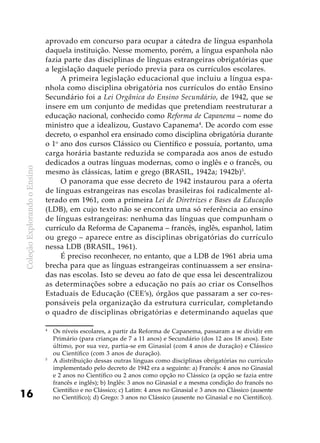 ColeçãoExplorandooEnsino
16
aprovado em concurso para ocupar a cátedra de língua espanhola
daquela instituição. Nesse momento, porém, a língua espanhola não
fazia parte das disciplinas de línguas estrangeiras obrigatórias que
a legislação daquele período previa para os currículos escolares.
A primeira legislação educacional que incluiu a língua espa-
nhola como disciplina obrigatória nos currículos do então Ensino
Secundário foi a Lei Orgânica do Ensino Secundário, de 1942, que se
insere em um conjunto de medidas que pretendiam reestruturar a
educação nacional, conhecido como Reforma de Capanema – nome do
ministro que a idealizou, Gustavo Capanema4
. De acordo com esse
decreto, o espanhol era ensinado como disciplina obrigatória durante
o 1o
ano dos cursos Clássico ou Científico e possuía, portanto, uma
carga horária bastante reduzida se comparada aos anos de estudo
dedicados a outras línguas modernas, como o inglês e o francês, ou
mesmo às clássicas, latim e grego (BRASIL, 1942a; 1942b)5
.
O panorama que esse decreto de 1942 instaurou para a oferta
de línguas estrangeiras nas escolas brasileiras foi radicalmente al-
terado em 1961, com a primeira Lei de Diretrizes e Bases da Educação
(LDB), em cujo texto não se encontra uma só referência ao ensino
de línguas estrangeiras: nenhuma das línguas que compunham o
currículo da Reforma de Capanema – francês, inglês, espanhol, latim
ou grego – aparece entre as disciplinas obrigatórias do currículo
nessa LDB (BRASIL, 1961).
É preciso reconhecer, no entanto, que a LDB de 1961 abria uma
brecha para que as línguas estrangeiras continuassem a ser ensina-
das nas escolas. Isto se deveu ao fato de que essa lei descentralizou
as determinações sobre a educação no país ao criar os Conselhos
Estaduais de Educação (CEE’s), órgãos que passaram a ser co-res-
ponsáveis pela organização da estrutura curricular, completando
o quadro de disciplinas obrigatórias e determinando aquelas que
4
	 Os níveis escolares, a partir da Reforma de Capanema, passaram a se dividir em
Primário (para crianças de 7 a 11 anos) e Secundário (dos 12 aos 18 anos). Este
último, por sua vez, partia-se em Ginasial (com 4 anos de duração) e Clássico
ou Científico (com 3 anos de duração).
5
	 A distribuição dessas outras línguas como disciplinas obrigatórias no currículo
implementado pelo decreto de 1942 era a seguinte: a) Francês: 4 anos no Ginasial
e 2 anos no Científico ou 2 anos como opção no Clássico (a opção se fazia entre
francês e inglês); b) Inglês: 3 anos no Ginasial e a mesma condição do francês no
Científico e no Clássico; c) Latim: 4 anos no Ginasial e 3 anos no Clássico (ausente
no Científico); d) Grego: 3 anos no Clássico (ausente no Ginasial e no Científico).
 