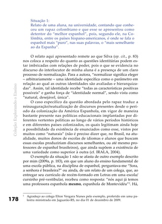 ColeçãoExplorandooEnsino
178
Situação 1:
Relato de uma aluna, na universidade, contando que conhe-
ceu um rapaz colombiano e que esse se apresentou como
detentor do “melhor espanhol”, pois, segundo ele, na Co-
lômbia, entre os países hispano-americanos, é onde se fala o
espanhol mais “puro”, nas suas palavras, o “mais semelhante
ao da Espanha”.
O relato aqui apresentado remete ao que Silva (op. cit., p. 83)
nos coloca a respeito do quanto as questões identitárias podem es-
tar imbricadas com relações de poder, pois o que se evidencia no
discurso do interlocutor de minha aluna é a presença de um claro
processo de normalização. Para a autora, “normalizar significa eleger
– arbitrariamente – uma identidade específica como o parâmetro em
relação ao qual as outras identidades são avaliadas e hierarquiza-
das”. Assim, tal identidade recebe “todas as características positivas
possíveis” e ganha força de “identidade normal”, sendo vista como
“natural, desejável, única”.
O caso específico da questão abordada pelo rapaz traduz a
reinauguração/reatualização de discursos presentes desde o perí-
odo da colonização da América Espanhola, em vigor de maneira
bastante presente nas políticas educacionais implantadas por di-
ferentes vertentes políticas ao longo de vários períodos históricos
e em diferentes países colonizados, os quais legitimam ainda hoje
a possibilidade da existência de enunciados como esse, vistos por
muitos como “naturais” (não é preciso dizer que, no Brasil, na atu-
alidade, muitos donos de escolas de idiomas e alunos que buscam
essas escolas produziriam discursos semelhantes, ou até mesmo pro-
fessores de espanhol brasileiros), que ainda supõem a existência de
uma variedade como superior à outra (cf. Irala, 2004).
O exemplo da situação 1 não se afasta de outro exemplo descrito
por mim (2009a, p. 183), em que um aluno do ensino fundamental de
uma escola pública, na disciplina de espanhol, perguntava-me “Sora,
a senhora é brasileira?” ou ainda, de um relato de um colega, que, ao
entregar seu currículo de recém-formado em Letras em uma escola/
cursinho pré-vestibular, recebeu como resposta: “nós aqui já temos
uma professora espanhola mesmo, espanhola de Montevidéu”2
. Há,
2
	 Agradeço ao colega Elton Vergara Nunes pelo exemplo, proferido em uma pa-
lestra ministrada em Jaguarão-RS, no dia 01 de dezembro de 2009.
 