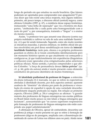 181
Espanhol–Volume16
longo do período em que estudou na escola brasileira. Que fatores
poderiam ser apontados para compreender esse apagamento? É pre-
ciso dizer que não existe uma única resposta, mas alguns indícios:
primeiro, até pouco tempo, o discurso oficial (central) negava, como
afirmou Colombo (1997, p. 67), a existência desse espaço fronteiriço,
instaurando “uma linha de separação” que via a fronteira em duas
partes, “atribuindo-lhe a cada parte uma homogeneidade com o
resto do país” e, por consequência, tratando a “língua” e o ensino
da mesma maneira.
Assim, “o professor teve que assumir esse discurso (contra sua
própria realidade) e cultivar na sala de aula uma realidade ilusória”
(op. cit.) que foi sendo instaurada. Segundo, como são muito recentes
as iniciativas (nascidas, é preciso enfatizar, no âmbito oficial dos pa-
íses envolvidos) em prol dessa sensibilização em torno da intercul-
turalidade fronteiriça, tanto pais, alunos e os próprios professores
guardam os efeitos de (e foram constituídos identitariamente por)
um momento histórico oposto ao que atualmente vai começando a
configurar-se, já que tradicionalmente tais experiências (linguísticas
e culturais) eram ignoradas e/ou estigmatizadas pelas anteriores
políticas oficiais. Nesse sentido, é preciso compreender o que afir-
ma Colombo: “a força de permanência dessas ideias prévias” (op.
cit. p. 66; grifo da autora) ainda é muito presente como elemento
constitutivo do percurso identitário de muitos fronteiriços.
b) identidade profissional do professor de línguas: a entrevista
da aluna (situação 2) é marcada, no que se refere às expectativas
atreladas à identidade docente, por dois aspectos centrais: aparente
ausência de “domínio” do idioma por parte da professora e vincu-
lação do ensino de espanhol à opção de uma variedade desconhe-
cida/distante daquela praticada na região. Em relação ao primeiro
aspecto, Oliveira (2009, p. 29) é categórico ao afirmar: “a grande
maioria dos professores de línguas estrangeiras nas escolas públicas
no Brasil falam muito pouco ou não falam a língua estrangeira que
lecionam”, acrescentando que “os cursos superiores responsáveis
pela formação de professores de línguas estrangeiras não estão cum-
prindo seu papel satisfatoriamente”.
A afirmação de Oliveira, apesar de contundente, descortina um
problema já antigo e muito presente no que se refere à formação de
professores (diga-se de passagem, ampliada com a disseminação de-
senfreada de cursos de Letras nos últimos anos no país). Ainda nesse
 