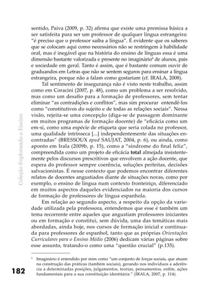 ColeçãoExplorandooEnsino
182
sentido, Paiva (2009, p. 32) afirma que existe uma premissa básica a
ser satisfeita para ser um professor de qualquer língua estrangeira:
“é preciso que o professor saiba a língua”. É evidente que os saberes
que se colocam aqui como necessários não se restringem à habilidade
oral, mas é inegável que na história do ensino de línguas essa é uma
dimensão bastante valorizada e presente no imaginário4
de alunos, pais
e sociedade em geral. Tanto é assim, que é bastante comum ouvir de
graduandos em Letras que não se sentem seguros para ensinar a língua
estrangeira, porque não a falam como gostariam (cf. Irala, 2008).
Tal sentimento de insegurança não é visto neste trabalho, assim
como em Coracini (2007, p. 48), como um problema a ser resolvido,
mas como um desafio para a formação de professores, sem tentar
eliminar “as contradições e conflitos”, mas sim procurar entendê-los
como “constitutivos do sujeito e de todas as relações sociais”. Nessa
visão, rejeita-se uma concepção (diga-se de passagem dominante
em muitos programas de formação docente) de “eficácia como um
em-si, como uma espécie de etiqueta que seria colada no professor,
uma qualidade intrínseca [...] independentemente das situações en-
contradas” (BRESSOUX apud SAUJAT, 2004, p. 6), ou ainda, como
aponto em Irala (2009b, p. 15), como a “síndrome do final feliz”,
compreendida como um projeto de eficácia total almejada insistente-
mente pelos discursos prescritivos que envolvem a ação docente, que
espera do professor sempre coerência, soluções perfeitas, decisões
salvacionistas. É nesse contexto que podemos encontrar diferentes
relatos de docentes angustiados diante de situações novas, como por
exemplo, o ensino de língua num contexto fronteiriço, diferenciado
em muitos aspectos daqueles evidenciados na maioria dos cursos
de formação de professores de língua espanhola.
Em relação ao segundo aspecto, a respeito da opção da varie-
dade utilizada pela professora, entendemos que esse é também um
tema recorrente entre aqueles que angustiam professores iniciantes
ou em formação e constitui, sem dúvida, uma das temáticas mais
abordadas, ainda hoje, nos cursos de formação inicial e continua-
da para professores de espanhol, tanto que as próprias Orientações
Curriculares para o Ensino Médio (2006) dedicam várias páginas sobre
esse assunto, tratando-o como uma “questão crucial” (p.135).
4
	 Imaginário é entendido por mim como “um conjunto de forças sociais, que atuam
na construção das práticas (também sociais), gerando nos indivíduos a aderên-
cia a determinadas posições, julgamentos, teorias, pensamentos, enfim, ações
fundamentais para a sua constituição identitária.” (IRALA, 2007, p. 114).
 