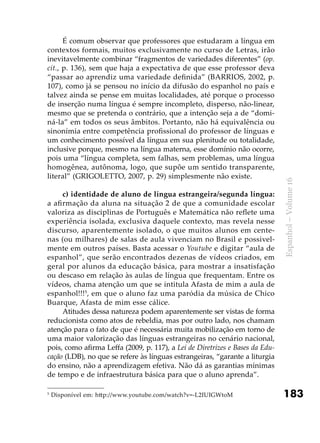 183
Espanhol–Volume16
É comum observar que professores que estudaram a língua em
contextos formais, muitos exclusivamente no curso de Letras, irão
inevitavelmente combinar “fragmentos de variedades diferentes” (op.
cit., p. 136), sem que haja a expectativa de que esse professor deva
“passar ao aprendiz uma variedade definida” (Barrios, 2002, p.
107), como já se pensou no início da difusão do espanhol no país e
talvez ainda se pense em muitas localidades, até porque o processo
de inserção numa língua é sempre incompleto, disperso, não-linear,
mesmo que se pretenda o contrário, que a intenção seja a de “domi-
ná-la” em todos os seus âmbitos. Portanto, não há equivalência ou
sinonímia entre competência profissional do professor de línguas e
um conhecimento possível da língua em sua plenitude ou totalidade,
inclusive porque, mesmo na língua materna, esse domínio não ocorre,
pois uma “língua completa, sem falhas, sem problemas, uma língua
homogênea, autônoma, logo, que supõe um sentido transparente,
literal” (GRIGOLETTO, 2007, p. 29) simplesmente não existe.
c) identidade de aluno de língua estrangeira/segunda língua:
a afirmação da aluna na situação 2 de que a comunidade escolar
valoriza as disciplinas de Português e Matemática não reflete uma
experiência isolada, exclusiva daquele contexto, mas revela nesse
discurso, aparentemente isolado, o que muitos alunos em cente-
nas (ou milhares) de salas de aula vivenciam no Brasil e possivel-
mente em outros países. Basta acessar o Youtube e digitar “aula de
espanhol”, que serão encontrados dezenas de vídeos criados, em
geral por alunos da educação básica, para mostrar a insatisfação
ou descaso em relação às aulas de língua que frequentam. Entre os
vídeos, chama atenção um que se intitula Afasta de mim a aula de
espanhol!!!5
, em que o aluno faz uma paródia da música de Chico
Buarque, Afasta de mim esse cálice.
Atitudes dessa natureza podem aparentemente ser vistas de forma
reducionista como atos de rebeldia, mas por outro lado, nos chamam
atenção para o fato de que é necessária muita mobilização em torno de
uma maior valorização das línguas estrangeiras no cenário nacional,
pois, como afirma Leffa (2009, p. 117), a Lei de Diretrizes e Bases da Edu-
cação (LDB), no que se refere às línguas estrangeiras, “garante a liturgia
do ensino, não a aprendizagem efetiva. Não dá as garantias mínimas
de tempo e de infraestrutura básica para que o aluno aprenda”.
5
Disponível em: http://www.youtube.com/watch?v=-L2IUIGWtoM
 