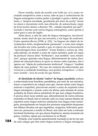 ColeçãoExplorandooEnsino
184
Nesse sentido, ainda de acordo com Leffa (op. cit.), numa so-
ciedade competitiva como a nossa, sabe-se que o conhecimento de
línguas estrangeiras confere poder e prestígio a quem o detém, por-
tanto, a “própria sociedade, geralmente por meio da escola” incute
no aluno o mecanismo sutil, mas eficiente, de autoexclusão, capaz
de levar muitos alunos a dizerem “Ah... estudar espanhol, pra quê?”,
fazendo o mesmo com outras línguas estrangeiras, como aponta o
autor para o caso do inglês.
Além disso, a sala de aula de língua estrangeira, inevitavel-
mente, muito mais do que um encontro, é um lugar de confronto.
Como apontou Revuz (1998, p. 215), “as línguas são objeto de in-
vestimentos fortes, freqüentemente passionais”, e esses nem sempre
são levados em conta quando o que se espera são exclusivamente
“aprendizagens bem sucedidas”. Como lembra a autora (p. 216),
cada método, ou mesmo a soma de vários métodos, pode ser capaz
de produzir alunos ditos “brilhantes”, mas também “seus refratá-
rios”, porque aprender uma língua, diferentemente de outras disci-
plinas da educação básica às quais os alunos estão expostos, não é
apenas um “objeto de conhecimento intelectual”. Língua é “também
objeto de uma prática”. No caso do contexto da entrevistada, por
vivenciar a realidade fronteiriça, essa prática extrapolava – e fazia
mais sentido – fora da escola do que dentro.
d) identidade de falante “nativo” de língua espanhola: embora
a entrevistada fosse brasileira, possibilitou, por meio de sua narrativa,
trazer a experiência de colegas seus que, mesmo tendo como língua
materna o espanhol, precisavam assistir a aulas de espanhol como
língua estrangeira, e passar, como ela afirma, pela situação de serem
avaliados de forma menos satisfatória do que seus colegas brasileiros.
É preciso dizer nesse sentido que, diferentemente de outros idiomas
ensinados no Brasil, tem-se tornado cada vez mais comum falantes de
espanhol como língua materna estudarem essa língua como estran-
geira, principalmente em função dos processos migratórios frequentes
nas últimas décadas, em que argentinos, uruguaios, bolivianos, peru-
anos etc. passaram a residir no Brasil, sem falar em toda a extensão
territorial fronteiriça, em que alunos hispânicos, mesmo morando em
países vizinhos, optam por escolarizar-se no Brasil.
Portanto, esse contexto aparentemente inusitado (o de ter em sala
de aula colegas que têm como língua materna a língua estrangeira
 