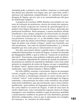 185
Espanhol–Volume16
estudada) pode, à primeira vista, facilitar o interesse e a motivação
dos demais por aprender essa língua, mas, por outro lado, tende a
adicionar um ingrediente complexificador ao ambiente de apren-
dizagem de línguas, que já é, por si só, caracterizado por alto grau
de mobilização subjetiva.
A pesquisa de Lourenço (2005) abordou essa temática no con-
texto de formação de professores, através do estudo das represen-
tações de alunas uruguaias em contexto de aprendizagem de es-
panhol como língua estrangeira no curso de Letras, agenciado por
professoras brasileiras. Nessa pesquisa, a autora encontrou atitude
semelhante à dos colegas uruguaios da entrevistada da situação
2, os quais entravam em discussão com a professora e corrigiam a
sua pronúncia. Lourenço (op. cit., p. 64) também relata a tentativa
inicial por parte das alunas universitárias uruguaias de ocupar “um
lugar de poder com relação à língua”, poder esse frustrado, por
não encontrarem, “nas aulas de espanhol ministradas [...], o mesmo
espanhol que elas usam para se comunicarem no seu país”.
Nos dois casos parece aflorar a questão nativo e não-nativo tão
conhecida historicamente no ensino de línguas. A mesma foi discutida
por Rajagopalan (2005), o qual se refere ao “trauma de ser professor
não-nativo”. Esse trauma, como podemos evidenciar, pode ser alimen-
tado ou ampliado, dependendo do contexto de atuação do professor e
da presença ou ausência de expectativas alinhadas a uma visão ainda
presente no imaginário do ensino de línguas, em que a competência
do falante “nativo” aparece como meta até em programas de formação
continuada, como relatam Gimenez e Mateus (2005).
Em Irala (2009a), constatei o movimento, diga-se de passagem
recente, surgido na linguística aplicada, na tentativa de minimi-
zar ou eliminar a interpelação semeada no senso comum que vê
o falante “nativo” como modelo para a aprendizagem de línguas;
entretanto, a desconstrução do nativo como referência não propõe
outro termo substitutivo, que seja convincente para o senso comum,
qualificando quais práticas de linguagem deveriam ser evidencia-
das como objetivo no ensino de línguas. A falta de uma meta de
caráter objetivante, como normalmente esperam alunos de língua
estrangeira e seus familiares, também é capaz de provocar ansiedade
e deslocamentos conflitivos do ponto de vista identitário, gerando
diferentes configurações, como as que se apresentam nos exemplos
de Lourenço e na narrativa da entrevistada.
 