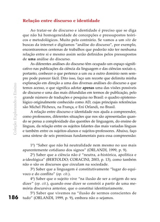 ColeçãoExplorandooEnsino
186
Relação entre discurso e identidade
Ao tratar-se de discurso e identidade é preciso que se diga
que não há homogeneidade de concepções e pressupostos teóri-
cos e metodológicos. Muito pelo contrário. Se vamos a um site de
buscas da internet e digitamos “análise do discurso”, por exemplo,
encontraremos centenas de trabalhos que poderão não ter nenhuma
relação entre si e mesmo assim serão definidos pelos pressupostos
de uma análise do discurso.
As diferentes análises do discurso têm ocupado um espaço signifi-
cativo nas publicações da ciência da linguagem e das ciências sociais e,
portanto, conhecer o que pertence a um ou a outro domínio nem sem-
pre pode parecer fácil. Dito isso, faço um recorte que delimita minha
explanação em direção a uma das diversas análises do discurso a que
temos acesso, o que significa adotar apenas uma das visões possíveis
de discurso e uma das mais difundidas em termos de publicação, pelo
grande número de traduções e pesquisa no Brasil: o quadro epistemo-
lógico originalmente conhecido como AD, cujas principais referências
são Michel Pêcheux, na França, e Eni Orlandi, no Brasil.
A relação entre discurso e identidade nos ajuda a compreender,
como professores, diferentes situações que nos são apresentadas quan-
do se pensa a complexidade das questões de linguagem, do ensino de
línguas, da relação entre os sujeitos falantes das mais variadas línguas
e também entre os sujeitos-alunos e sujeitos-professores. Abaixo, faço
uma síntese de seis premissas fundamentais para essa compreensão:
1º) “Saber que não há neutralidade nem mesmo no uso mais
aparentemente cotidiano dos signos” (ORLANDI, 1999, p. 9).
2º) Saber que a ciência não é “neutra, a-histórica, apolítica e
a-ideológica” (BERTOLDO; CORACINI, 2003, p. 13), como também
não o são os discursos que circulam na sociedade.
3º) Saber que a linguagem é constitutivamente “lugar do equí-
voco e do conflito” (op. cit.).
4º) Saber que o sujeito vive “na ilusão de ser a origem do seu
dizer” (op. cit.), quando esse dizer se constrói a partir de uma me-
mória discursiva anterior, que o constitui identitariamente.
5º) Saber que vivemos na “ilusão de sermos conscientes de
tudo” (ORLANDI, 1999, p. 9), embora não o sejamos.
 