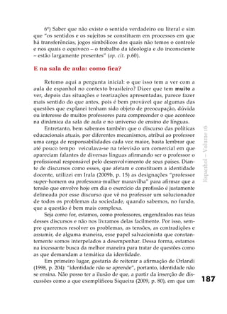 187
Espanhol–Volume16
6º) Saber que não existe o sentido verdadeiro ou literal e sim
que “os sentidos e os sujeitos se constituem em processos em que
há transferências, jogos simbólicos dos quais não temos o controle
e nos quais o equívoco – o trabalho da ideologia e do inconsciente
– estão largamente presentes” (op. cit. p.60).
E na sala de aula: como fica?
Retomo aqui a pergunta inicial: o que isso tem a ver com a
aula de espanhol no contexto brasileiro? Dizer que tem muito a
ver, depois das situações e teorizações apresentadas, parece fazer
mais sentido do que antes, pois é bem provável que algumas das
questões que explanei tenham sido objeto de preocupação, dúvida
ou interesse de muitos professores para compreender o que acontece
na dinâmica da sala de aula e no universo de ensino de línguas.
Entretanto, bem sabemos também que o discurso das políticas
educacionais atuais, por diferentes mecanismos, atribui ao professor
uma carga de responsabilidades cada vez maior, basta lembrar que
até pouco tempo veiculava-se na televisão um comercial em que
apareciam falantes de diversas línguas afirmando ser o professor o
profissional responsável pelo desenvolvimento de seus países. Dian-
te de discursos como esses, que afetam e constituem a identidade
docente, utilizei em Irala (2009b, p. 15) as designações “professor
super-homem ou professora-mulher maravilha” para afirmar que a
tensão que envolve hoje em dia o exercício da profissão é justamente
delineada por esse discurso que vê no professor um solucionador
de todos os problemas da sociedade, quando sabemos, no fundo,
que a questão é bem mais complexa.
Seja como for, estamos, como professores, engendrados nas teias
desses discursos e não nos livramos delas facilmente. Por isso, sem-
pre queremos resolver os problemas, as tensões, as contradições e
assumir, de alguma maneira, esse papel salvacionista que constan-
temente somos interpelados a desempenhar. Dessa forma, estamos
na incessante busca da melhor maneira para tratar de questões como
as que demandam a temática da identidade.
Em primeiro lugar, gostaria de reiterar a afirmação de Orlandi
(1998, p. 204): “identidade não se aprende”, portanto, identidade não
se ensina. Não posso ter a ilusão de que, a partir da inserção de dis-
cussões como a que exemplificou Siqueira (2009, p. 80), em que um
 