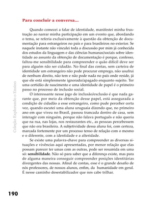 ColeçãoExplorandooEnsino
190
Para concluir a conversa...
Quando comecei a falar de identidade, manifestei minha frus-
tração ao narrar minha participação em um evento que, abordando
o tema, se referia exclusivamente à questão da obtenção de docu-
mentação para estrangeiros no país e para brasileiros no exterior. Se
naquele instante não vinculei toda a discussão por mim já conhecida
dos estudos da linguagem e das ciências humanas/sociais sobre iden-
tidade ao assunto da obtenção de documentação é porque, confesso,
faltou-me sensibilidade para compreender o quão difícil deve ser
para alguém não ser cidadão. No final das contas, sem carteira de
identidade um estrangeiro não pode procurar emprego, não usufrui
de nenhum direito, não tem e não pode nada no país onde reside, já
que ele está simplesmente ignorado/apagado enquanto sujeito. Ter
uma certidão de nascimento e uma identidade de papel é o primeiro
passo no processo de inclusão social.
O interessante nesse jogo de inclusão/exclusão é que nada ga-
rante que, por meio da obtenção desse papel, está assegurada a
condição de cidadão a esse estrangeiro, como pude perceber certa
vez, quando escutei uma aluna uruguaia dizendo que, no primeiro
ano em que viveu no Brasil, passou trancada dentro de casa, sem
interagir com ninguém, porque não falava português e não queria
que na rua, nas lojas, nos restaurantes etc., as pessoas percebessem
que não era brasileira. A subjetividade dessa aluna foi, com certeza,
marcada fortemente por um processo tenso de relação com o mesmo
e o diferente, com a identidade e a alteridade.
Se existe uma palavra-chave para compreender as diversas si-
tuações e vivências aqui apresentadas, por menor relação que elas
possam parecer ter umas com as outras, pode ser resumida em uma
só: sensibilidade. Não só para saber que a diferença existe, mas para
de alguma maneira conseguir compreender posições identitárias
divergentes das nossas. Afinal de contas, esse é o grande desafio de
nós professores, de nossos alunos, enfim, da humanidade em geral.
É nesse caminho desestabilizador que nos cabe trilhar.
 