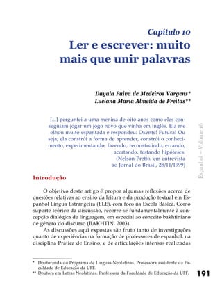 191
Espanhol–Volume16
[...] perguntei a uma menina de oito anos como eles con-
seguiam jogar um jogo novo que vinha em inglês. Ela me
olhou muito espantada e respondeu: Oxente! Futuca! Ou
seja, ela constrói a forma de aprender, constrói o conheci-
mento, experimentando, fazendo, reconstruindo, errando,
acertando, testando hipóteses.
(Nelson Pretto, em entrevista
ao Jornal do Brasil, 28/11/1999)
Introdução
O objetivo deste artigo é propor algumas reflexões acerca de
questões relativas ao ensino da leitura e da produção textual em Es-
panhol Língua Estrangeira (ELE), com foco na Escola Básica. Como
suporte teórico da discussão, recorre-se fundamentalmente à con-
cepção dialógica de linguagem, em especial ao conceito bakhtiniano
de gênero do discurso (BAKHTIN, 2003).
As discussões aqui expostas são fruto tanto de investigações
quanto de experiências na formação de professores de espanhol, na
disciplina Prática de Ensino, e de articulações intensas realizadas
Capítulo 10
Ler e escrever: muito
mais que unir palavras
Dayala Paiva de Medeiros Vargens*
Luciana Maria Almeida de Freitas**
*	 Doutoranda do Programa de Línguas Neolatinas. Professora assistente da Fa-
culdade de Educação da UFF.
**	 Doutora em Letras Neolatinas. Professora da Faculdade de Educação da UFF.
 