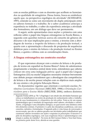 ColeçãoExplorandooEnsino
192
com as escolas públicas e com os docentes que acolhem os licencian-
dos na qualidade de estagiários. Dessa forma, busca-se estabelecer
aquilo que, na perspectiva ergológica da atividade1
(SCHWARTZ,
1997), entende-se como um movimento de dupla antecipação entre
os saberes formais e o trabalho. Se o saber acadêmico antecipa a
experiência no trabalho, o saber da experiência antecipa a atividade
dos formadores, em um diálogo que deve ser permanente.
A seguir, serão apresentadas cinco seções: a primeira com uma
reflexão sobre o papel das línguas estrangeiras na Escola Básica, a
segunda com questões teóricas acerca do conceito de gêneros do
discurso e de suas implicações para o ensino, a terceira com a abor-
dagem de teorias a respeito da leitura e da produção textual, a
quarta com a apresentação e discussão de propostas de sequências
didáticas para o ensino da leitura e da produção textual no Ensino
Básico, a quinta e última com as considerações finais.
A língua estrangeira no contexto escolar
O que esperamos alcançar com o ensino da leitura e da produ-
ção de textos em espanhol no Ensino Básico? Antes de adentrarmos
propriamente a temática central deste texto, entendemos que caberia
colocar em cena uma indagação prévia: qual o papel das Línguas
Estrangeiras (LE) na escola? Julgamos necessário retomar brevemente
esse debate porque entendemos que a abordagem das competências
de leitura e de escrita possui relações com os objetivos mais amplos
do seu ensino e da própria Educação Básica.
Os documentos vigentes que orientam o currículo escolar, Pa-
râmetros Curriculares Nacionais (MEC/SEF, 1998) e Orientações Cur-
riculares para o Ensino Médio (MEC/SEB, 2006), embora distintos
1
	 Segundo Freitas (2010, p. 74) “a Ergologia é um estudo das atividades humanas que
coloca os trabalhadores no centro da produção de conhecimento sobre o trabalho.
Um de seus fundamentos é o dispositivo de três pólos. Trata-se de um espaço
epistemológico que é resultado da negociação entre saberes, atividades e valores.
Assim, a Ergologia é uma disciplina sinérgica, na qual ocorre uma dinâmica entre
três elementos centrais. O primeiro é o pólo das disciplinas acadêmicas, com seus
conceitos, métodos e formulações. O segundo pólo é o das forças de convocação e
reconvocação, que são os saberes gerados nas atividades pelos trabalhadores que
constroem saberes investidos nas ações e respostas às prescrições. O terceiro é o
pólo da disciplina ergológica, com suas exigências éticas e epistemológicas com
relação à análise do trabalho”. No texto de Del Carmen Daher e Vera Sant’Anna,
na primeira parte deste livro, aborda-se essa questão.
 