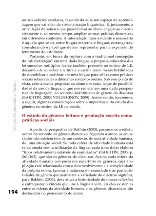 ColeçãoExplorandooEnsino
194
outros saberes escolares, fazendo da aula um espaço de aprendi-
zagem que vai além da sistematização linguística. É, justamente, a
articulação de saberes que possibilitará ao aluno engajar-se discur-
sivamente e, ao mesmo tempo, ampliar as suas práticas discursivas
em diferentes contextos. A interrelação mais evidente e necessária
é aquela que se dá entre língua materna e línguas estrangeiras,
considerando o papel que devem representar para a expansão do
letramento do estudante.
Portanto, em busca da ruptura com a tradicional concepção
de “alfabetização” em uma dada língua, a proposta educativa dos
letramentos múltiplos faz-se também presente no ensino de LE,
deixando de conceber a leitura e a escrita como meras habilidades
de decodificar e codificar em uma língua para vê-las como práticas
sociais relacionadas a diferentes contextos sociais. Sob esse ponto de
vista, cabe à escola propiciar ao aluno um vasto leque de possibili-
dades de uso da língua, o que nos remete, em uma dada perspec-
tiva de linguagem, ao conceito bakhtiniano de gênero do discurso
(BAKHTIN, 2003; VOLOSHINOV, 2009). Assim sendo, teceremos,
a seguir, algumas considerações sobre a importância do estudo dos
gêneros no ensino da LE na escola.
O estudo do gênero: leitura e produção escrita como
práticas sociais
A partir da perspectiva de Bakhtin (2003), passaremos a refletir
acerca do conceito de gênero discursivo. Segundo o autor, os enun-
ciados não existem fora de um contexto, de uma atividade humana,
de uma situação social. Se toda esfera de atividade humana está
relacionada com a utilização da língua, cada uma delas elabora
“tipos relativamente estáveis de enunciados” (BAKHTIN, 2003, p.
261-262), que são os gêneros do discurso. Assim, cada esfera da
atividade humana comporta um repertório de gêneros, cuja am-
pliação está relacionada com o desenvolvimento e a complexidade
da própria esfera. Ignorar a natureza do enunciado e as particula-
ridades de gênero que assinalam a variedade do discurso significa,
para Bakhtin (2003), desvirtuar a historicidade de nossas reflexões
e enfraquecer o vínculo que une a língua à vida. Os elos existentes
entre as esferas da atividade humana e os gêneros discursivos são
destacados no pensamento do autor:
 