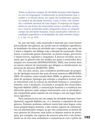 195
Espanhol–Volume16
Todos os diversos campos da atividade humana estão ligados
ao uso da linguagem. Compreende-se perfeitamente que o
caráter e as formas desse uso sejam tão multiformes quanto
os campos da atividade humana, o que, é claro, não contra-
diz a unidade nacional de uma língua. O emprego da língua
efetua-se em forma de enunciados (orais e escritos), concre-
tos e únicos, proferidos pelos integrantes desse ou daquele
campo da atividade humana. Esses enunciados refletem as
condições específicas e as finalidades de cada referido campo
[...]. (op. cit., p. 261)
Se, por um lado, cada enunciado é marcado por essas formas
pré-existentes dos gêneros, de acordo com as condições específicas e
as finalidades da esfera da atividade que o engendra, por outro, ele
é único e singular, em diálogo com a situação de enunciação. Dessa
forma, o enunciado possui elementos, ao mesmo tempo, previsíveis
e imprevisíveis, regulares e singulares. É preciso ressaltar, no en-
tanto, que os gêneros não são moldes aos quais o enunciador deve
adaptar seu enunciado (MAINGUENEAU, 2002), mas formas mais
ou menos estáveis de enunciados que dirigem os interlocutores no
processo do discurso (BAKHTIN, 2003).
Há, nos dias atuais, uma verdadeira proliferação de propos-
tas de tipologias textuais das mais diversas naturezas (BRANDÃO,
2003). No entanto, como ressalta Brait (2000), os gêneros vão muito
além de qualquer tipologia que enfoque a sequência textual, pois
se relacionam com as esferas da atividade humana e, consequen-
temente, com a produção, circulação e recepção dos enunciados.
Segundo Bakhtin (2003), a comunicação humana e a existência dos
diferentes gêneros estão sempre relacionadas com as atividades e
são compartidas pelos sujeitos em um tempo e em um lugar histó-
ricos específicos.
Para comunicar-nos em um campo da atividade humana é fun-
damental, segundo Bakhtin (op. cit.), dominar o repertório de seus
gêneros. Portanto, podemos conhecer muito bem uma língua, como
nossa própria língua materna, e não sermos capazes de comunicar-
nos em determinados campos, já que não conhecemos as formas de
seus gêneros do discurso: nem todos os falantes nativos de portu-
guês, por exemplo, são capazes de escrever uma tese e um memo-
rando ou de dar uma conferência e comunicar-se com o piloto de
 