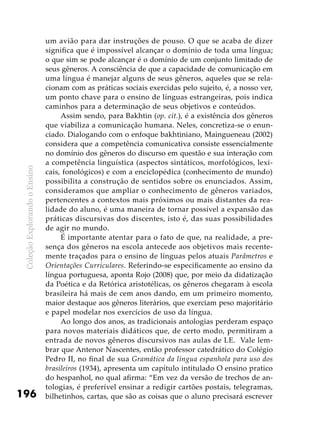 ColeçãoExplorandooEnsino
196
um avião para dar instruções de pouso. O que se acaba de dizer
significa que é impossível alcançar o domínio de toda uma língua;
o que sim se pode alcançar é o domínio de um conjunto limitado de
seus gêneros. A consciência de que a capacidade de comunicação em
uma língua é manejar alguns de seus gêneros, aqueles que se rela-
cionam com as práticas sociais exercidas pelo sujeito, é, a nosso ver,
um ponto chave para o ensino de línguas estrangeiras, pois indica
caminhos para a determinação de seus objetivos e conteúdos.
Assim sendo, para Bakhtin (op. cit.), é a existência dos gêneros
que viabiliza a comunicação humana. Neles, concretiza-se o enun-
ciado. Dialogando com o enfoque bakhtiniano, Maingueneau (2002)
considera que a competência comunicativa consiste essencialmente
no domínio dos gêneros do discurso em questão e sua interação com
a competência linguística (aspectos sintáticos, morfológicos, lexi-
cais, fonológicos) e com a enciclopédica (conhecimento de mundo)
possibilita a construção de sentidos sobre os enunciados. Assim,
consideramos que ampliar o conhecimento de gêneros variados,
pertencentes a contextos mais próximos ou mais distantes da rea-
lidade do aluno, é uma maneira de tornar possível a expansão das
práticas discursivas dos discentes, isto é, das suas possibilidades
de agir no mundo.
É importante atentar para o fato de que, na realidade, a pre-
sença dos gêneros na escola antecede aos objetivos mais recente-
mente traçados para o ensino de línguas pelos atuais Parâmetros e
Orientações Curriculares. Referindo-se especificamente ao ensino da
língua portuguesa, aponta Rojo (2008) que, por meio da didatização
da Poética e da Retórica aristotélicas, os gêneros chegaram à escola
brasileira há mais de cem anos dando, em um primeiro momento,
maior destaque aos gêneros literários, que exerciam peso majoritário
e papel modelar nos exercícios de uso da língua.
Ao longo dos anos, as tradicionais antologias perderam espaço
para novos materiais didáticos que, de certo modo, permitiram a
entrada de novos gêneros discursivos nas aulas de LE. Vale lem-
brar que Antenor Nascentes, então professor catedrático do Colégio
Pedro II, no final de sua Gramática da língua espanhola para uso dos
brasileiros (1934), apresenta um capítulo intitulado O ensino pratico
do hespanhol, no qual afirma: “Em vez da versão de trechos de an-
tologias, é preferível ensinar a redigir cartões postais, telegramas,
bilhetinhos, cartas, que são as coisas que o aluno precisará escrever
 