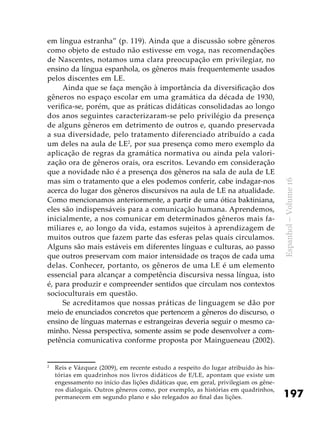 197
Espanhol–Volume16
em língua estranha” (p. 119). Ainda que a discussão sobre gêneros
como objeto de estudo não estivesse em voga, nas recomendações
de Nascentes, notamos uma clara preocupação em privilegiar, no
ensino da língua espanhola, os gêneros mais frequentemente usados
pelos discentes em LE.
Ainda que se faça menção à importância da diversificação dos
gêneros no espaço escolar em uma gramática da década de 1930,
verifica-se, porém, que as práticas didáticas consolidadas ao longo
dos anos seguintes caracterizaram-se pelo privilégio da presença
de alguns gêneros em detrimento de outros e, quando preservada
a sua diversidade, pelo tratamento diferenciado atribuído a cada
um deles na aula de LE2
, por sua presença como mero exemplo da
aplicação de regras da gramática normativa ou ainda pela valori-
zação ora de gêneros orais, ora escritos. Levando em consideração
que a novidade não é a presença dos gêneros na sala de aula de LE
mas sim o tratamento que a eles podemos conferir, cabe indagar-nos
acerca do lugar dos gêneros discursivos na aula de LE na atualidade.
Como mencionamos anteriormente, a partir de uma ótica baktiniana,
eles são indispensáveis para a comunicação humana. Aprendemos,
inicialmente, a nos comunicar em determinados gêneros mais fa-
miliares e, ao longo da vida, estamos sujeitos à aprendizagem de
muitos outros que fazem parte das esferas pelas quais circulamos.
Alguns são mais estáveis em diferentes línguas e culturas, ao passo
que outros preservam com maior intensidade os traços de cada uma
delas. Conhecer, portanto, os gêneros de uma LE é um elemento
essencial para alcançar a competência discursiva nessa língua, isto
é, para produzir e compreender sentidos que circulam nos contextos
socioculturais em questão.
Se acreditamos que nossas práticas de linguagem se dão por
meio de enunciados concretos que pertencem a gêneros do discurso, o
ensino de línguas maternas e estrangeiras deveria seguir o mesmo ca-
minho. Nessa perspectiva, somente assim se pode desenvolver a com-
petência comunicativa conforme proposta por Maingueneau (2002).
2
	 Reis e Vázquez (2009), em recente estudo a respeito do lugar atribuído às his-
tórias em quadrinhos nos livros didáticos de E/LE, apontam que existe um
engessamento no início das lições didáticas que, em geral, privilegiam os gêne-
ros dialogais. Outros gêneros como, por exemplo, as histórias em quadrinhos,
permanecem em segundo plano e são relegados ao final das lições.
 