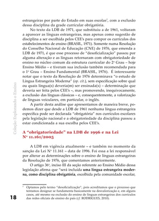 ColeçãoExplorandooEnsino
18
estrangeiras por parte do Estado em suas escolas7
, com a exclusão
dessa disciplina da grade curricular obrigatória.
No texto da LDB de 1971, que substituiu a de 1961, voltaram
a aparecer as línguas estrangeiras, mas apenas como sugestão de
disciplina a ser escolhida pelos CEE’s para compor os currículos dos
estabelecimentos de ensino (BRASIL, 1971). Somente numa Resolução
do Conselho Nacional de Educação (CNE) de 1976, que emenda a
LDB de 1971, é que esse processo de “desoficialização” passou por
alguma alteração e as línguas retornaram com obrigatoriedade de
ensino no núcleo comum da estrutura curricular do 2o
Grau – hoje
Ensino Médio – e tiveram sua inclusão também recomendada para
o 1o
Grau – Ensino Fundamental (BRASIL, 1976). É interessante
notar que o texto da Resolução de 1976 determinava “o estudo de
Língua Estrangeira Moderna” (op. cit.), sem especificação sobre qual
ou quais língua(s) deveria(m) ser ensinada(s) – determinação que
deveria ser feita pelos CEE’s –, mas promovendo, inequivocamente,
a exclusão das línguas clássicas – e, consequentemente, a valorização
de línguas veiculares, em particular, o inglês.
A partir desta análise que apresentamos de maneira breve, po-
demos dizer que desde a LDB de 1961 nenhuma língua estrangeira
específica pode ser declarada “obrigatória” nos currículos escolares
pela legislação nacional e a obrigatoriedade da disciplina passou a
estar condicionada a sua escolha pelos CEE’s.
A “obrigatoriedade” na LDB de 1996 e na Lei
No
11.161/2005
A LDB em vigência atualmente – e também no momento da
sanção da Lei No
11.161 – data de 1996. Foi essa a lei responsável
por alterar as determinações sobre o ensino de línguas estrangeiras
da Resolução de 1976, que comentamos anteriormente.
O artigo 36o
, inciso III da seção referente ao Ensino Médio dessa
legislação afirma que “será incluída uma língua estrangeira moder-
na, como disciplina obrigatória, escolhida pela comunidade escolar,
7
	 Optamos pelo termo “desoficialização”, pois acreditamos que o processo que
tentamos designar se fundamenta basicamente na desvalorização e, em alguns
casos, até mesmo na exclusão do ensino de línguas estrangeiras dos currículos
das redes oficiais de ensino do país (cf. RODRIGUES, 2010).
 
