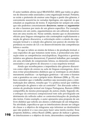 ColeçãoExplorandooEnsino
198
O autor também afirma (apud BRANDÃO, 2003) que todos os gêne-
ros do discurso estão associados a uma organização textual. Portanto,
se existe a pretensão de ensinar uma língua a partir dos gêneros, é
conveniente associá-los às variadas tipologias, em especial, às que
estudam as sequências de textos. É importante ter sempre em conta
que não podemos concretamente descrever, narrar ou argumentar
se não o fazemos por meio de um gênero específico. Por exemplo,
narramos em um conto, argumentamos em um editorial, descreve-
mos em uma receita etc. Nesse sentido, mesmo que os documentos
oficiais para línguas estrangeiras não contemplem explicitamente a
noção de gênero discursivo, a articulação entre o estudo da orga-
nização textual e o estudo dos gêneros nos parece de enorme im-
portância no ensino de LE e no desenvolvimento das competências
leitora e escrita.
No que se refere ao ensino da leitura e da produção textual, o
caso específico de que tratamos neste texto, é primordial esta inte-
ração entre as competências enciclopédicas, linguística e genérica
(relativa aos gêneros discursivos). É possível trabalhar, por exemplo,
em uma atividade de compreensão leitora, os elementos sistêmicos
associados a um gênero do discurso e a sua sequência textual.
Ainda que reconheçamos a importância dos gêneros discursi-
vos como objeto de ensino na aula de línguas estrangeiras, deve-
mos evitar procedimentos didáticos que se restrinjam às atividades
meramente analíticas – as tipologias genéricas – tal como o fizemos
com a gramática ou com o próprio texto. Kleiman (2006, p. 33), em-
bora considere que o trabalho analítico seja necessário para a siste-
matização dos saberes, ressalta que “é a prática social que viabiliza
a exploração do gênero e não ao contrário”. Em discussão sobre o
ensino de produção textual em Língua Portuguesa, Bunzen (2006)
compartilha da mesma preocupação da autora citada. Segundo ele,
o enfoque da estrutura composicional tem sido privilegiado em
detrimento da reflexão sobre os contextos/situações de produção
dos textos. Como exemplo, o autor apresenta uma proposta de um
livro didático que solicita aos alunos a elaboração de um telegrama.
Na atividade, especifica-se que os interlocutores devam ser colegas
de classe e o objetivo do telegrama seja informar ao destinatário
que não poderá ir a sua casa para fazer uma tarefa escolar. Essa
proposta didática, critica Buzen (2006), apesar de indicar o gênero,
os interlocutores e o objetivo do texto, desconsidera completamente
 