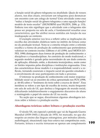 199
Espanhol–Volume16
a função social do gênero telegrama na atualidade. Quais de nossos
alunos, nos dias atuais, enviariam um telegrama para desmarcar
um encontro com um colega de turma? Uma atividade como essa
“reduz a função social do gênero telegrama a uma equação função/
modelo de texto escolar” (SIGNORINI apud BUZEN, 2006, p. 153).
Embora isso não signifique que a atividade com o telegrama não
possa ser proposta na sala de aula, é fundamental ressaltar essa
característica, que lhe atribui novos sentidos em função da sua
inadequação ao contexto.
O exemplo anterior nos leva a refletir sobre as implicações da
escolha das atividades didáticas tanto no âmbito da leitura como
no da produção textual. Nota-se a estreita relação entre a referida
escolha e a forma de produção de conhecimento que pretendemos
valorizar no contexto escolar. Gibbons et alii (1994, apud MOITA LO-
PES, 1998) distinguem duas formas de produção de conhecimento: a
disciplinar e a transdisciplinar. Ao contrário do modo tradicional, o
segundo modelo é gerado pelas necessidades de um dado contexto
de aplicação, diluindo, então, a dicotomia teoria/prática, assim como
os limites impostos pelas disciplinas e instituições engessadas. Uma
das características desse modelo é a responsabilidade social e a re-
flexão, tornando essenciais o impacto social da questão estudada e
o envolvimento de seus participantes em todo o processo.
O interesse na produção de conhecimento com maior responsa-
bilidade social vai ao encontro da crítica apresentada nos PCN (1998,
p. 44-45) sobre o “fenômeno do texto sobre a escova de dente”. Essa
metáfora se refere a um tipo de escolha de textos, muito frequente
em sala de aula de LE, que desloca a linguagem do mundo social,
dificultando indubitavelmente o engajamento discursivo do aluno
e restringindo o papel do ensino de LE na escola.
Na seção que se segue, discutiremos algumas abordagens teó-
ricas sobre a leitura e a produção escrita.
Abordagens teóricas sobre leitura e produção escrita
O século XX, em especial o período que vai da Segunda Guerra
Mundial (1939-1945) à década de 1970, foi marcado, no que diz
respeito ao ensino das línguas estrangeiras, por métodos (direto,
audiolingual, situacional) cujo foco estava nas competências orais.
Portanto, leitura e escrita tornaram-se apenas um complemento
 