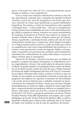 ColeçãoExplorandooEnsino
200
pouco valorizado nas aulas de LE e, consequentemente, pouca
atenção se dedicou a tais competências.
Com o avanço dos enfoques comunicativos desde os anos 70,
que, parcialmente, coincidiu com a expansão do espanhol no Brasil
ocorrido a partir dos anos 90, propunha-se um ensino que bus-
cava valorizar de forma mais equilibrada as quatro habilidades
linguísticas. No entanto, a ilusão da transparência entre espanhol
e português fazia – e talvez ainda faça – com que as competências
escritas fossem pouco trabalhadas em aula. Como demonstrou Jun-
ger (2002) a respeito da leitura, inclusive nos cursos universitários
de formação de professor de ELE há uma carência no espaço de-
dicado à reflexão sobre a leitura. Podemos inferir que tal carência
alcança, igualmente, a produção textual, embora não seja do nosso
conhecimento estudos que o comprovem. Entre línguas estrangei-
ras e língua materna parece haver-se criado um hiato que isolava
as competências orais como responsabilidade das primeiras e, as
escritas, como pertencentes à seara da segunda. Subjaz a tal sepa-
ração a expectativa de que houvesse, portanto, uma transferência
automática dos conhecimentos do aluno sobre leitura e escrita em
língua materna para as estrangeiras.
Apesar de tal situação, é possível constatar que, no âmbito da
pesquisa a respeito das línguas estrangeiras, as competências escri-
tas, especialmente a leitura, vêm sendo objeto de discussão intensa
no Brasil. O grande impulso à investigação sobre o ensino da leitura
em LE no Brasil ocorreu a partir dos anos 80, com o Projeto Nacional
de Ensino de Inglês Instrumental (Brazilian ESP Project). Coordena-
do por Maria Antonieta Alba Celani, a ênfase na leitura se deu em
virtude de uma análise de necessidades realizada ao princípio do
programa. Seu objetivo era capacitar os docentes de universidades
e de escolas técnicas federais para o trabalho orientado ao desen-
volvimento da competência leitora. Ainda que estivesse dirigido
primordialmente ao ensino de inglês, o projeto foi muito importante
para o desenvolvimento das pesquisas relativas ao espanhol para a
leitura. Além disso, ainda nos anos 80 e a partir do conhecimento
do Brazilian ESP Project, o grupo de professores da Escola Técnica
Estadual Ferreira Viana (RJ) implementou um projeto, com o apoio
pedagógico da Escola Técnica Federal de Química (RJ), no qual as
propostas voltadas para a leitura eram utilizadas não só no ensino
do inglês, mas também na sala de aula de espanhol e de francês.
 