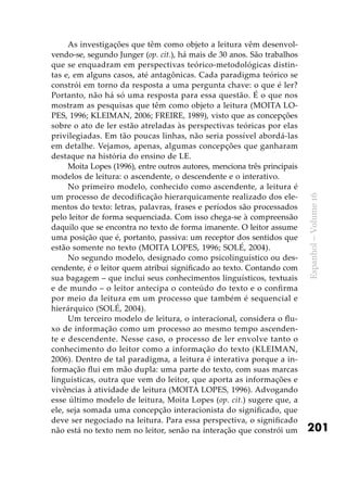 201
Espanhol–Volume16
As investigações que têm como objeto a leitura vêm desenvol-
vendo-se, segundo Junger (op. cit.), há mais de 30 anos. São trabalhos
que se enquadram em perspectivas teórico-metodológicas distin-
tas e, em alguns casos, até antagônicas. Cada paradigma teórico se
constrói em torno da resposta a uma pergunta chave: o que é ler?
Portanto, não há só uma resposta para essa questão. É o que nos
mostram as pesquisas que têm como objeto a leitura (MOITA LO-
PES, 1996; KLEIMAN, 2006; FREIRE, 1989), visto que as concepções
sobre o ato de ler estão atreladas às perspectivas teóricas por elas
privilegiadas. Em tão poucas linhas, não seria possível abordá-las
em detalhe. Vejamos, apenas, algumas concepções que ganharam
destaque na história do ensino de LE.
Moita Lopes (1996), entre outros autores, menciona três principais
modelos de leitura: o ascendente, o descendente e o interativo.
No primeiro modelo, conhecido como ascendente, a leitura é
um processo de decodificação hierarquicamente realizado dos ele-
mentos do texto: letras, palavras, frases e períodos são processados
pelo leitor de forma sequenciada. Com isso chega-se à compreensão
daquilo que se encontra no texto de forma imanente. O leitor assume
uma posição que é, portanto, passiva: um receptor dos sentidos que
estão somente no texto (MOITA LOPES, 1996; SOLÉ, 2004).
No segundo modelo, designado como psicolinguístico ou des-
cendente, é o leitor quem atribui significado ao texto. Contando com
sua bagagem – que inclui seus conhecimentos linguísticos, textuais
e de mundo – o leitor antecipa o conteúdo do texto e o confirma
por meio da leitura em um processo que também é sequencial e
hierárquico (SOLÉ, 2004).
Um terceiro modelo de leitura, o interacional, considera o flu-
xo de informação como um processo ao mesmo tempo ascenden-
te e descendente. Nesse caso, o processo de ler envolve tanto o
conhecimento do leitor como a informação do texto (KLEIMAN,
2006). Dentro de tal paradigma, a leitura é interativa porque a in-
formação flui em mão dupla: uma parte do texto, com suas marcas
linguísticas, outra que vem do leitor, que aporta as informações e
vivências à atividade de leitura (MOITA LOPES, 1996). Advogando
esse último modelo de leitura, Moita Lopes (op. cit.) sugere que, a
ele, seja somada uma concepção interacionista do significado, que
deve ser negociado na leitura. Para essa perspectiva, o significado
não está no texto nem no leitor, senão na interação que constrói um
 