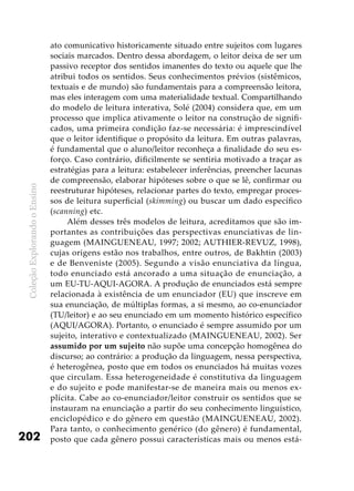 ColeçãoExplorandooEnsino
202
ato comunicativo historicamente situado entre sujeitos com lugares
sociais marcados. Dentro dessa abordagem, o leitor deixa de ser um
passivo receptor dos sentidos imanentes do texto ou aquele que lhe
atribui todos os sentidos. Seus conhecimentos prévios (sistêmicos,
textuais e de mundo) são fundamentais para a compreensão leitora,
mas eles interagem com uma materialidade textual. Compartilhando
do modelo de leitura interativa, Solé (2004) considera que, em um
processo que implica ativamente o leitor na construção de signifi-
cados, uma primeira condição faz-se necessária: é imprescindível
que o leitor identifique o propósito da leitura. Em outras palavras,
é fundamental que o aluno/leitor reconheça a finalidade do seu es-
forço. Caso contrário, dificilmente se sentiria motivado a traçar as
estratégias para a leitura: estabelecer inferências, preencher lacunas
de compreensão, elaborar hipóteses sobre o que se lê, confirmar ou
reestruturar hipóteses, relacionar partes do texto, empregar proces-
sos de leitura superficial (skimming) ou buscar um dado específico
(scanning) etc.
Além desses três modelos de leitura, acreditamos que são im-
portantes as contribuições das perspectivas enunciativas de lin-
guagem (MAINGUENEAU, 1997; 2002; AUTHIER-REVUZ, 1998),
cujas origens estão nos trabalhos, entre outros, de Bakhtin (2003)
e de Benveniste (2005). Segundo a visão enunciativa da língua,
todo enunciado está ancorado a uma situação de enunciação, a
um EU-TU-AQUI-AGORA. A produção de enunciados está sempre
relacionada à existência de um enunciador (EU) que inscreve em
sua enunciação, de múltiplas formas, a si mesmo, ao co-enunciador
(TU/leitor) e ao seu enunciado em um momento histórico específico
(AQUI/AGORA). Portanto, o enunciado é sempre assumido por um
sujeito, interativo e contextualizado (MAINGUENEAU, 2002). Ser
assumido por um sujeito não supõe uma concepção homogênea do
discurso; ao contrário: a produção da linguagem, nessa perspectiva,
é heterogênea, posto que em todos os enunciados há muitas vozes
que circulam. Essa heterogeneidade é constitutiva da linguagem
e do sujeito e pode manifestar-se de maneira mais ou menos ex-
plícita. Cabe ao co-enunciador/leitor construir os sentidos que se
instauram na enunciação a partir do seu conhecimento linguístico,
enciclopédico e do gênero em questão (MAINGUENEAU, 2002).
Para tanto, o conhecimento genérico (do gênero) é fundamental,
posto que cada gênero possui características mais ou menos está-
 