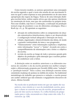 ColeçãoExplorandooEnsino
204
Como terceiro modelo, as autoras apresentam uma concepção
de escrita segundo a qual o texto não resulta de um movimento li-
near no qual o autor expressa os seus pensamentos ou de uma mera
apropriação das regras da língua. Trata-se de uma interação dialó-
gica escritor-leitor, ambos sujeito ativos que não apenas interferem
na construção do texto, mas que são construídos no próprio texto.
Para esse modelo, cujo foco é a interação, a realização da produção
textual exige do produtor o uso de diferentes estratégias. Elias e
Koch (op. cit., p. 34) apontam as seguintes:
ativação de conhecimentos sobre os componentes da situa-•	
ção comunicativa (interlocutores, tópico a ser desenvolvido
e configuração textual adequada à interação em foco);
seleção, organização e desenvolvimento das ideias, de modo•	
a garantir continuidade do tema e sua progressão;
“balanceamento” entre informações explícitas e implícitas;•	
entre informações “novas” e “dadas”, levando em conta o
compartilhamento de informações com o leitor e o objetivo
da escrita;
revisão da escrita ao longo de todo o processo guiada pelo•	
objetivo da produção e pela interação que o escritor preten-
de estabelecer com o leitor.
A distinção entre os modelos anteriores e as diferentes ma-
neiras de conceber o ato da escrita permite-nos melhor compre-
ender a diferenciação proposta por Geraldi (2006) entre “redação”
e “produção textual”. Para o autor, essa distinção consiste numa
consistente mudança de postura no âmbito do ensino. Na tradicional
metodologia de trabalho que preserva a redação, a escrita possui
um caráter artificial que não estimula o engajamento discursivo do
aluno. Afirma Geraldi:
Na escola não se produzem textos em que um sujeito diz sua
palavra, mas simula-se o uso da modalidade escrita, para
que o aluno se exercite no uso da escrita, preparando-se
para de fato usá-la no futuro. É a velha história da prepa-
ração para a vida, encarando-se o hoje como não vida. É o
exercício. (p. 128)
 