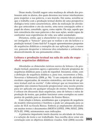 205
Espanhol–Volume16
Desse modo, Geraldi sugere uma mudança de atitude dos pro-
fessores ante os alunos, dos quais devemos nos tornar interlocutores
para respeitar a sua palavra, o seu mundo. Em suma, acredita-se
que o trabalho com a produção textual dentro de uma perspectiva
dialógica teria como características, além da realização de ativida-
des que antecedem o ato da escrita, uma nova concepção sobre o
papel do aluno, concebido, agora, como sujeito. Ou seja, aquele que
tem consciência das suas palavras e das suas ações, sendo capaz de
confrontar suas experiências de vida, seu saber acumulado.
Diríamos, então, que o aluno/leitor no ensino básico precisa
ser instigado a “futucar” para que se realize o ato da leitura e a
produção textual. Como fazê-lo? A seguir apresentaremos propostas
de sequências didáticas e exemplos de sua aplicação que, a nosso
ver, parecem despertar o interesse dos estudantes e estimular o
desenvolvimento de seu pensamento crítico.
Leitura e produção textual na sala de aula de espa-
nhol: sequências didáticas
Abordadas as dimensões teóricas acerca da leitura e da pro-
dução textual, passemos agora a apresentar e discutir propostas de
sequências didáticas para a aula de espanhol. Iniciamos, então, com
a definição de sequência didática e, para isso, recorremos a Dolz,
Noverraz e Schneuwly (2004, p. 94): “é um conjunto de atividades
escolares organizadas, de maneira sistemática, em torno de um gê-
nero textual oral ou escrito”. Cabe reforçar que ao trazermos tais
sugestões não estamos buscando proporcionar uma receita pronta
para ser aplicada em qualquer situação de ensino. Nosso objetivo
é colocar em discussão duas sequências, uma de leitura e outra de
produção de textos, que podem funcionar como exemplos ou como
pontos de partida para os docentes do Ensino Básico.
Com relação à leitura, acreditamos que a proposta de sequência
do modelo interacionista é frutífera e pode ser adequada para as
aulas de ELE na Escola Básica. Embora já amplamente abordada
em muitos textos e documentos (MOITA LOPES, 1996; SOLÉ, 2004;
PCN-EF, 1998), retomaremos suas indicações.
A primeira importante tarefa docente na atividade de leitura
é a seleção do texto a ser trabalhado. Sua escolha deve estar em
correlação com os objetivos didáticos visados. Solé (2004) recorda
 