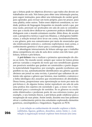 ColeçãoExplorandooEnsino
206
que a leitura pode ter objetivos diversos e que todos eles devem ser
trabalhados em aula. Nós lemos para obter uma informação precisa,
para seguir instruções, para obter una informação de caráter geral,
para aprender, para revisar um texto próprio, para ter prazer, para
uma platéia, entre outros. Todos esses objetivos constituem, na ver-
dade, práticas de linguagem frequentes no mundo social e que, por
essa razão, precisam ser praticados em sala de aula se considera-
mos que a escola deve dedicar-se a promover práticas didáticas que
dialoguem com o mundo extramuro escolar. Além disso, de acordo
com a perspectiva teórica à qual nos filiamos, o dialogismo bakhti-
niano, a seleção textual deve levar em conta, fundamentalmente,
o seu gênero, pois nos comunicamos por meio de enunciados que
são relativamente estáveis e, conforme explicitamos mais acima, o
conhecimento genérico é chave para a construção de sentidos.
A abordagem interacionista da leitura advoga que o trabalho
dessa competência em sala de aula deve contar com três fases: pré-
leitura, leitura e pós-leitura.
A pré-leitura visa a realizar a primeira aproximação do alu-
no ao texto. No mundo social, sempre que vamos ler temos pistas
prévias variadas a respeito do texto que nos sensibilizam quanto
aos possíveis sentidos que podem ser construídos a partir daque-
la materialidade linguística: por exemplo, quando recebemos um
panfleto na rua, automaticamente identificamos seu gênero; quando
abrimos um jornal ou uma revista, é possível que saibamos de an-
temão não apenas o gênero que leremos, mas também a natureza e
a linha ideológica dos assuntos que encontraremos ali abordados.
Dessa forma, proporcionar uma aproximação ao texto por meio da
pré-leitura é, de alguma forma, tentar reproduzir em sala de aula
uma prática dos sujeitos em sociedade e que, a nosso ver, é fun-
damental para a construção de sentidos. Se os gêneros na escola
estão didatizados e perderam parte de sua estrutura (como, por
exemplo, o seu formato físico), a pré-leitura pode colaborar para a
recuperação de suas pistas. Assim sendo, durante essa fase podemos
ativar o conhecimento prévio dos estudantes explorando elementos
genéricos, enciclopédicos e linguísticos. Sugerem os PCN:
[…] em relação ao conhecimento de mundo: explorar o título,
subtítulos, figuras, gráficos, desenhos, autor, fonte; […] em
relação à organização textual: explorar itens lexicais (era uma
 