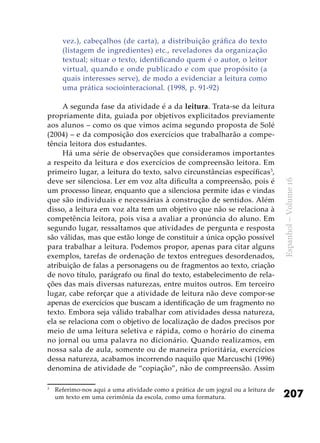 207
Espanhol–Volume16
vez.), cabeçalhos (de carta), a distribuição gráfica do texto
(listagem de ingredientes) etc., reveladores da organização
textual; situar o texto, identificando quem é o autor, o leitor
virtual, quando e onde publicado e com que propósito (a
quais interesses serve), de modo a evidenciar a leitura como
uma prática sociointeracional. (1998, p. 91-92)
A segunda fase da atividade é a da leitura. Trata-se da leitura
propriamente dita, guiada por objetivos explicitados previamente
aos alunos – como os que vimos acima segundo proposta de Solé
(2004) – e da composição dos exercícios que trabalharão a compe-
tência leitora dos estudantes.
Há uma série de observações que consideramos importantes
a respeito da leitura e dos exercícios de compreensão leitora. Em
primeiro lugar, a leitura do texto, salvo circunstâncias específicas3
,
deve ser silenciosa. Ler em voz alta dificulta a compreensão, pois é
um processo linear, enquanto que a silenciosa permite idas e vindas
que são individuais e necessárias à construção de sentidos. Além
disso, a leitura em voz alta tem um objetivo que não se relaciona à
competência leitora, pois visa a avaliar a pronúncia do aluno. Em
segundo lugar, ressaltamos que atividades de pergunta e resposta
são válidas, mas que estão longe de constituir a única opção possível
para trabalhar a leitura. Podemos propor, apenas para citar alguns
exemplos, tarefas de ordenação de textos entregues desordenados,
atribuição de falas a personagens ou de fragmentos ao texto, criação
de novo título, parágrafo ou final do texto, estabelecimento de rela-
ções das mais diversas naturezas, entre muitos outros. Em terceiro
lugar, cabe reforçar que a atividade de leitura não deve compor-se
apenas de exercícios que buscam a identificação de um fragmento no
texto. Embora seja válido trabalhar com atividades dessa natureza,
ela se relaciona com o objetivo de localização de dados precisos por
meio de uma leitura seletiva e rápida, como o horário do cinema
no jornal ou uma palavra no dicionário. Quando realizamos, em
nossa sala de aula, somente ou de maneira prioritária, exercícios
dessa natureza, acabamos incorrendo naquilo que Marcuschi (1996)
denomina de atividade de “copiação”, não de compreensão. Assim
3
	 Referimo-nos aqui a uma atividade como a prática de um jogral ou a leitura de
um texto em uma cerimônia da escola, como uma formatura.
 