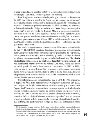 19
Espanhol–Volume16
e uma segunda, em caráter optativo, dentro das possibilidades da
instituição” (BRASIL, 1996; os grifos são nossos).
Esse fragmento se diferencia daquele que citamos da Resolução
de 1976 por colocar a escolha de “uma língua estrangeira moderna”
a ser ensinada nas escolas sob a responsabilidade da “comunidade
escolar”. Continuou presente no texto da LDB de 1996, no entanto,
a determinação da obrigatoriedade de “uma língua estrangeira
moderna” a ser oferecida no Ensino Médio e surgiu a possibili-
dade de inclusão de “uma segunda” língua como “optativa”, nos
casos em que os estabelecimentos tivessem condições de oferta.
Também prevaleceu nessa última LDB a indeterminação quanto a
qual/quais seria(m) essa(s) língua(s) ensinada(s) – indicando apenas
que fosse “moderna”.
Foi tendo em conta essas normativas de 1996 que a textualidade
da Lei No
11.161/2005 precisou funcionar para poder ser aprovada
pelo Congresso Nacional e sancionada pelo presidente da República,
isto é, para poder existir. Neste sentido, quando o Artigo 1o
desta
lei afirma que o ensino da língua espanhola deverá ser “de oferta
obrigatória pela escola e de matrícula facultativa para o aluno [...]
nos currículos plenos do ensino médio” (BRASIL, 2005), seu texto
está dialogando de modo fundamental com o texto da LDB de 1996,
pois tornar o espanhol uma disciplina obrigatória nos currículos
desse nível de ensino suporia ferir a LDB e, neste caso, uma lei que
propusesse essa alteração seria declarada inconstitucional, o que
inviabilizaria sua aprovação8
.
Considerando essas especificações que a LDB de 1996 impunha,
o deputado Átila Lira apresentou ao Congresso Nacional, em 2000,
um projeto de lei (PL) com certas modalizações que o tornavam
“aprovável”, ou seja, se constituía numa proposta de inclusão da
língua espanhola nos currículos de ensino médio que preservava o
espírito da LDB – ao não declarar o ensino obrigatório do espanhol,
mas sim “oferta obrigatória com matrícula optativa” – e, ao mesmo
tempo, produzia a determinação da presença obrigatória dessa lín-
gua estrangeira particular no espaço de todos os estabelecimentos
8
	 Efetivamente, houve projetos de lei que pretendiam incluir o espanhol como
disciplina obrigatória nos currículos de Ensino Fundamental e/ou Médio que
foram declarados inconstitucionais por conta justamente de contrariarem as
LDB’s de 1971 (na verdade, a Resolução de 1976) e de 1996. Sobre projetos de
lei de 1958, 1987 e 1993, ver RODRIGUES, 2010.
 
