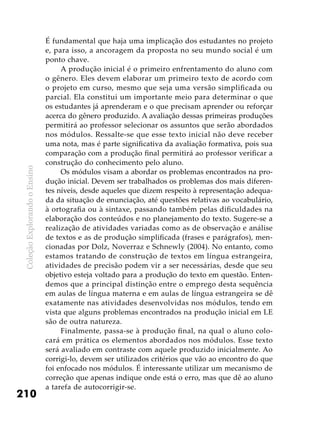 ColeçãoExplorandooEnsino
210
É fundamental que haja uma implicação dos estudantes no projeto
e, para isso, a ancoragem da proposta no seu mundo social é um
ponto chave.
A produção inicial é o primeiro enfrentamento do aluno com
o gênero. Eles devem elaborar um primeiro texto de acordo com
o projeto em curso, mesmo que seja uma versão simplificada ou
parcial. Ela constitui um importante meio para determinar o que
os estudantes já aprenderam e o que precisam aprender ou reforçar
acerca do gênero produzido. A avaliação dessas primeiras produções
permitirá ao professor selecionar os assuntos que serão abordados
nos módulos. Ressalte-se que esse texto inicial não deve receber
uma nota, mas é parte significativa da avaliação formativa, pois sua
comparação com a produção final permitirá ao professor verificar a
construção do conhecimento pelo aluno.
Os módulos visam a abordar os problemas encontrados na pro-
dução inicial. Devem ser trabalhados os problemas dos mais diferen-
tes níveis, desde aqueles que dizem respeito à representação adequa-
da da situação de enunciação, até questões relativas ao vocabulário,
à ortografia ou à sintaxe, passando também pelas dificuldades na
elaboração dos conteúdos e no planejamento do texto. Sugere-se a
realização de atividades variadas como as de observação e análise
de textos e as de produção simplificada (frases e parágrafos), men-
cionadas por Dolz, Noverraz e Schnewly (2004). No entanto, como
estamos tratando de construção de textos em língua estrangeira,
atividades de precisão podem vir a ser necessárias, desde que seu
objetivo esteja voltado para a produção do texto em questão. Enten-
demos que a principal distinção entre o emprego desta sequência
em aulas de língua materna e em aulas de língua estrangeira se dê
exatamente nas atividades desenvolvidas nos módulos, tendo em
vista que alguns problemas encontrados na produção inicial em LE
são de outra natureza.
Finalmente, passa-se à produção final, na qual o aluno colo-
cará em prática os elementos abordados nos módulos. Esse texto
será avaliado em contraste com aquele produzido inicialmente. Ao
corrigi-lo, devem ser utilizados critérios que vão ao encontro do que
foi enfocado nos módulos. É interessante utilizar um mecanismo de
correção que apenas indique onde está o erro, mas que dê ao aluno
a tarefa de autocorrigir-se.
 