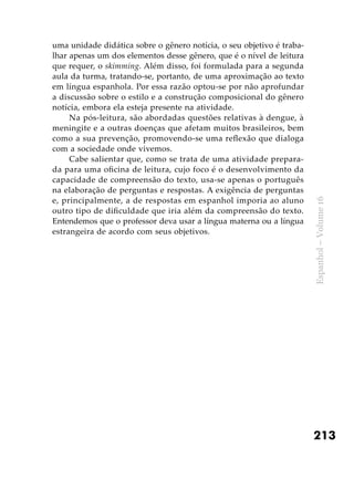 213
Espanhol–Volume16
uma unidade didática sobre o gênero notícia, o seu objetivo é traba-
lhar apenas um dos elementos desse gênero, que é o nível de leitura
que requer, o skimming. Além disso, foi formulada para a segunda
aula da turma, tratando-se, portanto, de uma aproximação ao texto
em língua espanhola. Por essa razão optou-se por não aprofundar
a discussão sobre o estilo e a construção composicional do gênero
notícia, embora ela esteja presente na atividade.
Na pós-leitura, são abordadas questões relativas à dengue, à
meningite e a outras doenças que afetam muitos brasileiros, bem
como a sua prevenção, promovendo-se uma reflexão que dialoga
com a sociedade onde vivemos.
Cabe salientar que, como se trata de uma atividade prepara-
da para uma oficina de leitura, cujo foco é o desenvolvimento da
capacidade de compreensão do texto, usa-se apenas o português
na elaboração de perguntas e respostas. A exigência de perguntas
e, principalmente, a de respostas em espanhol imporia ao aluno
outro tipo de dificuldade que iria além da compreensão do texto.
Entendemos que o professor deva usar a língua materna ou a língua
estrangeira de acordo com seus objetivos.
 
