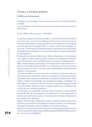 ColeçãoExplorandooEnsino
214
O texto e a atividade proposta:
ELPAIS.com Internacional
El dengue y la meningitis causan alarma sanitaria en el Estado brasileño
de Bahía
Las autoridades refuerzan los servicios de emergencia por la muerte de
90 personas
JUAN ARIAS - Río de Janeiro - 14/05/2009
La preciosa ciudad de Salvador de Bahía y el interior del Estado están de
luto. En lo que va de año han fallecido 90 personas, la mayoría jóvenes,
víctimas de meningitis y dengue, mientras no se ha dado aún en todo Brasil
una sola muerte por la gripe H1N1. La última víctima de meningitis, un
joven de 17 años murió el domingo pasado. Actualmente hay 20 pacientes
internados por meningitis, en la versión más grave de dicha enfermedad,
la meningocócica.
El dengue ha matado en Bahía hasta ahora a 49 personas y la meningitis
a 41. Según el último informe oficial el número de contagiados de dengue
hasta el 3 de mayo era de 66.076 personas, la mayoría también jóvenes.
Bahía, donde dengue y meningitis se han triplicado en este periodo en re-
lación con el mismo periodo de 2008, va a contramano de los otros Estados
del país donde en lo que va de año ambas enfermedades han disminuido
respecto al año pasado.
El Estado de Bahía es el que tiene mayor incidencia de turismo interno e
internacional por sus bellezas artísticas y naturales. Y son precisamente las
localidades más turísticas como Salvador, la capital del Estado, Ilhéus, Porto
Seguro o Itabuna las localidades más afectadas por dengue y meningitis. En
esos lugares se concentra el 50% de los casos, lo que preocupa gravemente
a las autoridades. Quizás por ello se niegan hasta ahora a considerar que
se trata de una verdadera epidemia.
Sin embargo, las autoridades sanitarias están en alarma y se ha reforzado
la distribución de medicamentos a la población y se ha aumentado el
número de ambulancias. Incluso se ha decretado el estado emergencia en
las ciudades más afectadas.
Bahía y Salvador están considerados como los mayores enclaves negros fuera
de África, ya que el 90% de la población es negra o mestiza. Un mestizaje que
ha hecho, por ejemplo, famosa la belleza de las mujeres bahianas.
http://www.elpais.com/articulo/internacional/dengue/meningitis/causan/
alarma/sanitaria/Estado/brasileno/Bahia/elpepuint/20090514elpepuint_9/
Tes - Consulta em 23/04/2010
 