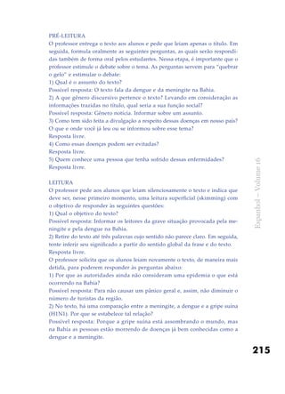 215
Espanhol–Volume16
Pré-leitura
O professor entrega o texto aos alunos e pede que leiam apenas o título. Em
seguida, formula oralmente as seguintes perguntas, as quais serão respondi-
das também de forma oral pelos estudantes. Nessa etapa, é importante que o
professor estimule o debate sobre o tema. As perguntas servem para “quebrar
o gelo” e estimular o debate:
1) Qual é o assunto do texto?
Possível resposta: O texto fala da dengue e da meningite na Bahia.
2) A que gênero discursivo pertence o texto? Levando em consideração as
informações trazidas no título, qual seria a sua função social?
Possível resposta: Gênero notícia. Informar sobre um assunto.
3) Como tem sido feita a divulgação a respeito dessas doenças em nosso país?
O que e onde você já leu ou se informou sobre esse tema?
Resposta livre.
4) Como essas doenças podem ser evitadas?
Resposta livre.
5) Quem conhece uma pessoa que tenha sofrido dessas enfermidades?
Resposta livre.
Leitura
O professor pede aos alunos que leiam silenciosamente o texto e indica que
deve ser, nesse primeiro momento, uma leitura superficial (skimming) com
o objetivo de responder às seguintes questões:
1) Qual o objetivo do texto?
Possível resposta: Informar os leitores da grave situação provocada pela me-
ningite e pela dengue na Bahia.
2) Retire do texto até três palavras cujo sentido não parece claro. Em seguida,
tente inferir seu significado a partir do sentido global da frase e do texto.
Resposta livre.
O professor solicita que os alunos leiam novamente o texto, de maneira mais
detida, para poderem responder às perguntas abaixo:
1) Por que as autoridades ainda não consideram uma epidemia o que está
ocorrendo na Bahia?
Possível resposta: Para não causar um pânico geral e, assim, não diminuir o
número de turistas da região.
2) No texto, há uma comparação entre a meningite, a dengue e a gripe suína
(H1N1). Por que se estabelece tal relação?
Possível resposta: Porque a gripe suína está assombrando o mundo, mas
na Bahia as pessoas estão morrendo de doenças já bem conhecidas como a
dengue e a meningite.
 