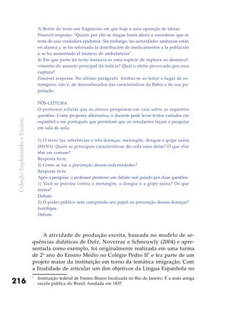 ColeçãoExplorandooEnsino
216
3) Retire do texto um fragmento em que haja a uma oposição de ideias.
Possível resposta: “Quizás por ello se niegan hasta ahora a considerar que se
trata de una verdadera epidemia. Sin embargo, las autoridades sanitarias están
en alarma y se ha reforzado la distribución de medicamentos a la población
y se ha aumentado el número de ambulancias”.
4) Em que parte do texto instaura-se uma espécie de ruptura ao desenvol-
vimento do assunto principal da notícia? Qual o efeito provocado por essa
ruptura?
Possível resposta: No último parágrafo. Atribui-se ao leitor o lugar de es-
trangeiro, isto é, de desconhecedor das características da Bahia e de sua po-
pulação.
Pós-leitura
O professor solicita que os alunos pesquisem em casa sobre as seguintes
questões. Como proposta alternativa, o docente pode levar textos variados em
espanhol e em português que permitam que os estudantes façam a pesquisa
em sala de aula.
1) O texto faz referências a três doenças: meningite, dengue e gripe suína
(H1N1). Quais as principais características de cada uma delas? O que elas
têm em comum?
Resposta livre.
2) Como se faz a prevenção dessas enfermidades?
Resposta livre.
Após a pesquisa, o professor promove um debate oral guiado por duas questões:
1) Você se previne contra a meningite, a dengue e a gripe suína? De que
forma?
Debate.
2) O poder público vem cumprindo seu papel na prevenção dessas doenças?
Justifique.
Debate.
A atividade de produção escrita, baseada no modelo de se-
quências didáticas de Dolz, Noverraz e Schneuwly (2004) e apre-
sentada como exemplo, foi originalmente realizada em uma turma
de 2o
ano do Ensino Médio no Colégio Pedro II7
e fez parte de um
projeto maior da instituição em torno da temática imigração. Com
a finalidade de articular um dos objetivos da Língua Espanhola no
7
	 Instituição federal de Ensino Básico localizada no Rio de Janeiro. É a mais antiga
escola pública do Brasil, fundada em 1837.
 