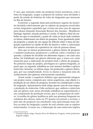 217
Espanhol–Volume16
2o
ano, que consistia então em produzir textos narrativos, com o
tema da imigração, surgiu a proposta de realizar uma atividade a
partir do estudo de histórias de vidas de imigrantes que moravam
no Rio de Janeiro.
Conforme a sugestão dada pela professora regente da turma8
,
foi decidido coletivamente que os sujeitos de pesquisa envolvidos
seriam imigrantes espanhóis que viviam em uma casa de repouso
para idosos chamada Associação Recreio dos Anciãos – Residência
Santiago Apóstol, situada próxima à escola. O objetivo final do tra-
balho era que os estudantes, a partir de visita ao local onde residiam
os idosos, elaborassem um diário de pesquisa. Fazia igualmente parte
da proposta a criação de um espaço de reflexão sobre o tema da imi-
gração espanhola na cidade do Rio de Janeiro e sobre a valorização
dos saberes oriundos da experiência de vida de pessoas idosas.
Para que os alunos produzissem o gênero diário de pesquisa
e também pudessem amadurecer a reflexão sobre a temática em
questão, o projeto foi dividido em diferentes etapas e, em cada uma
delas, foi trabalhado um gênero diferente que, a nosso ver, eram
essenciais para a elaboração do produto final: o diário de pesquisa.
Na primeira etapa do projeto, privilegiou-se o gênero biografia, ao
passo que, na segunda, trabalhou-se com maiores detalhes o gênero
entrevista. Somente, na última etapa, foi produzido o gênero diário,
que, por sua complexidade, levou os alunos a lançarem mão do
conhecimento dos gêneros anteriormente estudados.
Assim sendo, a sequência didática aqui apresentada integrou
um projeto maior, composto por várias sequências, cujo objeto é a
produção de um diário de pesquisa, levando em consideração o tema
da imigração. Apresentamos neste artigo apenas uma de suas etapas:
a produção de entrevista. Cabe esclarecer que, embora a entrevista
seja um gênero oral, nessa atividade trabalhou-se especialmente o
seu componente de produção escrita, que é a preparação do rotei-
ro. A escolha do gênero justifica-se pela sua presença frequente no
cotidiano dos alunos, tanto na TV quanto nos jornais e revistas, e
pelo fato de propiciar aos estudantes uma aproximação mais efe-
tiva ao tema da imigração a partir do real contato com os sujeitos
entrevistados. A nosso ver, a elaboração de uma entrevista implica
8
	 Coautora deste artigo, Dayala Paiva de Medeiros Vargens, então professora
daquele colégio. 	
 
