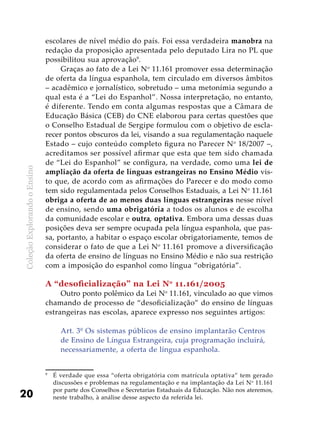 ColeçãoExplorandooEnsino
20
escolares de nível médio do país. Foi essa verdadeira manobra na
redação da proposição apresentada pelo deputado Lira no PL que
possibilitou sua aprovação9
.
Graças ao fato de a Lei No
11.161 promover essa determinação
de oferta da língua espanhola, tem circulado em diversos âmbitos
– acadêmico e jornalístico, sobretudo – uma metonímia segundo a
qual esta é a “Lei do Espanhol”. Nossa interpretação, no entanto,
é diferente. Tendo em conta algumas respostas que a Câmara de
Educação Básica (CEB) do CNE elaborou para certas questões que
o Conselho Estadual de Sergipe formulou com o objetivo de escla-
recer pontos obscuros da lei, visando a sua regulamentação naquele
Estado – cujo conteúdo completo figura no Parecer No
18/2007 –,
acreditamos ser possível afirmar que esta que tem sido chamada
de “Lei do Espanhol” se configura, na verdade, como uma lei de
ampliação da oferta de línguas estrangeiras no Ensino Médio vis-
to que, de acordo com as afirmações do Parecer e do modo como
tem sido regulamentada pelos Conselhos Estaduais, a Lei No
11.161
obriga a oferta de ao menos duas línguas estrangeiras nesse nível
de ensino, sendo uma obrigatória a todos os alunos e de escolha
da comunidade escolar e outra, optativa. Embora uma dessas duas
posições deva ser sempre ocupada pela língua espanhola, que pas-
sa, portanto, a habitar o espaço escolar obrigatoriamente, temos de
considerar o fato de que a Lei No
11.161 promove a diversificação
da oferta de ensino de línguas no Ensino Médio e não sua restrição
com a imposição do espanhol como língua “obrigatória”.
A “desoficialização” na Lei No
11.161/2005
Outro ponto polêmico da Lei No
11.161, vinculado ao que vimos
chamando de processo de “desoficialização” do ensino de línguas
estrangeiras nas escolas, aparece expresso nos seguintes artigos:
Art. 3º Os sistemas públicos de ensino implantarão Centros
de Ensino de Língua Estrangeira, cuja programação incluirá,
necessariamente, a oferta de língua espanhola.
9
	 É verdade que essa “oferta obrigatória com matrícula optativa” tem gerado
discussões e problemas na regulamentação e na implantação da Lei No
11.161
por parte dos Conselhos e Secretarias Estaduais da Educação. Não nos ateremos,
neste trabalho, à análise desse aspecto da referida lei.
 
