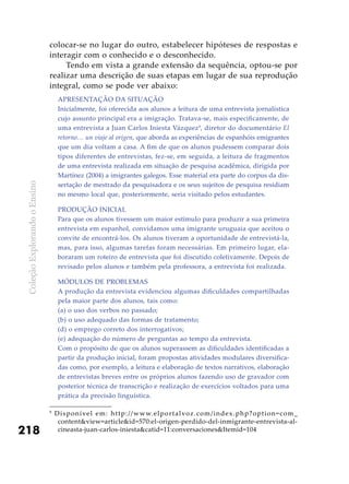 ColeçãoExplorandooEnsino
218
colocar-se no lugar do outro, estabelecer hipóteses de respostas e
interagir com o conhecido e o desconhecido.
Tendo em vista a grande extensão da sequência, optou-se por
realizar uma descrição de suas etapas em lugar de sua reprodução
integral, como se pode ver abaixo:
9
Disponível em: http://www.elportalvoz.com/index.php?option=com_
content&view=article&id=570:el-origen-perdido-del-inmigrante-entrevista-al-
cineasta-juan-carlos-iniesta&catid=11:conversaciones&Itemid=104
Apresentação da situação
Inicialmente, foi oferecida aos alunos a leitura de uma entrevista jornalística
cujo assunto principal era a imigração. Tratava-se, mais especificamente, de
uma entrevista a Juan Carlos Iniesta Vázquez9
, diretor do documentário El
retorno… un viaje al origen, que aborda as experiências de espanhóis emigrantes
que um dia voltam a casa. A fim de que os alunos pudessem comparar dois
tipos diferentes de entrevistas, fez-se, em seguida, a leitura de fragmentos
de uma entrevista realizada em situação de pesquisa acadêmica, dirigida por
Martínez (2004) a imigrantes galegos. Esse material era parte do corpus da dis-
sertação de mestrado da pesquisadora e os seus sujeitos de pesquisa residiam
no mesmo local que, posteriormente, seria visitado pelos estudantes.
Produção inicial
Para que os alunos tivessem um maior estímulo para produzir a sua primeira
entrevista em espanhol, convidamos uma imigrante uruguaia que aceitou o
convite de encontrá-los. Os alunos tiveram a oportunidade de entrevistá-la,
mas, para isso, algumas tarefas foram necessárias. Em primeiro lugar, ela-
boraram um roteiro de entrevista que foi discutido coletivamente. Depois de
revisado pelos alunos e também pela professora, a entrevista foi realizada.
Módulos de problemas
A produção da entrevista evidenciou algumas dificuldades compartilhadas
pela maior parte dos alunos, tais como:
(a) o uso dos verbos no passado;
(b) o uso adequado das formas de tratamento;
(d) o emprego correto dos interrogativos;
(e) adequação do número de perguntas ao tempo da entrevista.
Com o propósito de que os alunos superassem as dificuldades identificadas a
partir da produção inicial, foram propostas atividades modulares diversifica-
das como, por exemplo, a leitura e elaboração de textos narrativos, elaboração
de entrevistas breves entre os próprios alunos fazendo uso de gravador com
posterior técnica de transcrição e realização de exercícios voltados para uma
prática da precisão linguística.
 