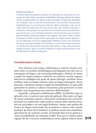219
Espanhol–Volume16
Produção final
A última etapa da sequência consistiu na elaboração de entrevistas aos imi-
grantes de maior idade, moradores da Residência Santiago Apóstol. Os alunos
tiveram a oportunidade não apenas de pôr em prática os elementos abordados
nos módulos, mas se sentiram entusiasmados em encontrar essas pessoas
legitimadas por sua vivencia para falarem sobre a imigração, tema que já
vinha sendo discutido por eles em sala de aula. Vale ressaltar ainda que a
entrevista, neste projeto, foi inserida em um contexto maior de aprendiza-
gem, posto que a sua realização tornava-se necessária para que os alunos,
posteriormente, pudessem elaborar outro gênero, que seria, então, o diário
de pesquisa. Como se pode notar, a percepção da relação entre os gêneros e
os seus diferentes níveis de complexidade também fez parte dos conteúdos
de ensino do projeto relatado. Para finalizar, as entrevistas foram transcritas
e revisadas em um primeiro momento pelos alunos e, logo, pela professora
regente da turma. Após a revisão do material, os alunos passaram para a fase
de elaboração do diário de pesquisa.
Considerações finais
Para finalizar este artigo, enfatizamos a estreita relação exis-
tente entre as escolhas metodológicas privilegiadas em sala com as
concepções de língua e de ensino/aprendizagem. Atribuir ao aluno
o papel de sujeito implica viabilizar no contexto escolar espaços
discursivos múltiplos nos quais ele possa interagir, construir novos
sentidos, tanto na língua materna como na língua estrangeira. Nesse
processo, o professor assume o papel de intermediador, ao qual cabe
apresentar ao aluno os saberes necessários para percorrer os mais
variados usos linguísticos em contextos diferenciados.
Seguindo a perpectiva bakhtiniana (2003), acreditamos que se
aprende a ler e a escrever por meio dos gêneros. Mas estes, no lugar
de serem reduzidos apenas a elementos norteadores do currículo,
precisam ser explorados como práticas sociais entre sujeitos situa-
dos em um tempo e em um lugar históricos. Assim, uma política de
ensino de língua interessada em reconhecer o aluno como sujeito
produtor de textos deve fortalecer as práticas sociais dos estudantes,
aproximá-las do contexto escolar, mostrando-lhes novos gêneros e
outras possibilidades de interação verbal. Para que os alunos sejam
capazes de ler e escrever, instituindo-se como sujeitos críticos nesse
 