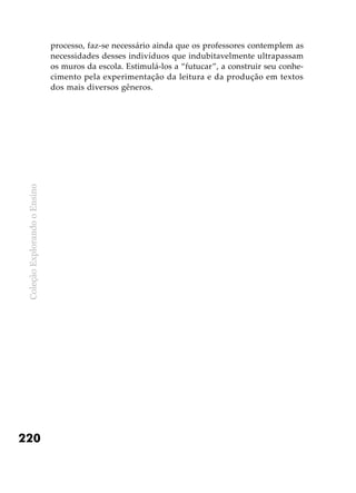 ColeçãoExplorandooEnsino
220
processo, faz-se necessário ainda que os professores contemplem as
necessidades desses indivíduos que indubitavelmente ultrapassam
os muros da escola. Estimulá-los a “futucar”, a construir seu conhe-
cimento pela experimentação da leitura e da produção em textos
dos mais diversos gêneros.
 