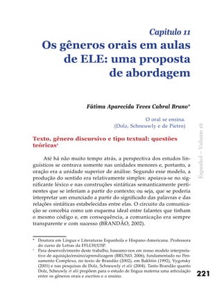 221
Espanhol–Volume16
O oral se ensina.
(Dolz, Schneuwly e de Pietro)
Texto, gênero discursivo e tipo textual: questões
teóricas1
Até há não muito tempo atrás, a perspectiva dos estudos lin-
guísticos se centrava somente nas unidades menores e, portanto, a
oração era a unidade superior de análise. Segundo esse modelo, a
produção do sentido era relativamente simples: apoiava-se no sig-
nificante léxico e nas construções sintáticas semanticamente perti-
nentes que se inferiam a partir do contexto; ou seja, que se poderia
interpretar um enunciado a partir do significado das palavras e das
relações sintáticas estabelecidas entre elas. O circuito da comunica-
ção se concebia como um esquema ideal entre falantes que tinham
o mesmo código e, em consequência, a comunicação era sempre
transparente e com sucesso (BRANDÃO, 2002).
*	 Doutora em Língua e Literaturas Espanhola e Hispano-Americana. Professora
do curso de Letras da FFLCH/USP.
1
	 Para desenvolvimento deste trabalho, baseamo-nos em nosso modelo interpreta-
tivo de aquisição/ensino/aprendizagem (BRUNO, 2006), fundamentado no Pen-
samento Complexo, no texto de Brandão (2002), em Bakhtin (1992), Vygotsky
(2001) e nas pesquisas de Dolz, Schneuwly et alii (2004). Tanto Brandão quanto
Dolz, Scheuwly et alii propõem para o estudo de língua materna uma articulação
entre os gêneros orais e escritos e o ensino.
Capítulo 11
Os gêneros orais em aulas
de ELE: uma proposta
de abordagem
Fátima Aparecida Teves Cabral Bruno*
 