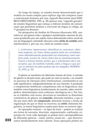 ColeçãoExplorandooEnsino
222
Ao longo do tempo, os estudos foram demonstrando que o
modelo era muito simples para explicar algo tão complexo como
a comunicação humana; por isso, segundo Benveniste (apud KER-
BRAT-ORECCHIONI, 1993, p. 38) aparece uma “segunda geração”
de estudos linguísticos que começa a elaborar modelos de comuni-
cação que permitem analisar a conversão da língua (o código, da
1ª geração) em discurso.
Na perspectiva da Análise do Discurso (doravante AD), con-
sidera-se um gênero toda e qualquer manifestação concreta de dis-
curso produzido por um sujeito numa determinada esfera social de
uso da linguagem; entendido discurso como efeito de sentido entre
interlocutores e, por sua vez, efeito de sentido como:
[...] informar, impressionar, identificar-se, convencer, obter
uma resposta, etc. Estes efeitos podem tanto ser concebidos
como alternativamente produzidos (ou intentados), como tam-
bém pode ocorrer de vários deles dar-se simultaneamente.
Nunca é demais insistir, porém, que o interlocutor não é um
receptor, que ele também trabalha sobre a língua e que por
isso os intentos do autor podem não ser atingidos. (POSSEN-
TI, 1993, p. 59)
O gênero se manifesta em diferentes formas de texto. A entrada
do gênero se dá pelo texto, que pode ser oral ou escrito, e se constrói
no processo de interação entre interlocutores, constituindo-se um
todo significativo, independentemente de sua extensão. A produção
e compreensão mobilizam competências não só linguísticas, mas
também extra-linguísticas (conhecimento de mundo, saber enciclo-
pédico, determinações sócio-culturais, ideológicas etc.). Por isso,
ao se trabalhar com textos, deveriam-se considerar as dimensões
constitutivas do gênero: (a) conteúdo: dimensão temática, o que se
diz por meio dele; (b) composição: dimensão textual, a forma de
organização do que se disse ou escreveu; (c) estilo: dimensão lin-
guística, os meios linguísticos usados para dizer ou escrever algo.
As operações textuais – os tipos de texto – podem se realizar
em forma de narração, descrição, argumentação, explicação, ex-
posição etc. Com cada tipologia se podem fazer correspondências
de diferentes gêneros – conto, notícia, ensaio etc. – que descreve-
remos detalhadamente mais adiante. Essas operações podem ser
 
