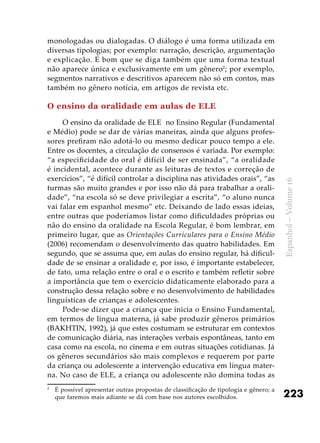 223
Espanhol–Volume16
monologadas ou dialogadas. O diálogo é uma forma utilizada em
diversas tipologias; por exemplo: narração, descrição, argumentação
e explicação. É bom que se diga também que uma forma textual
não aparece única e exclusivamente em um gênero2
; por exemplo,
segmentos narrativos e descritivos aparecem não só em contos, mas
também no gênero notícia, em artigos de revista etc.
O ensino da oralidade em aulas de ELE
O ensino da oralidade de ELE no Ensino Regular (Fundamental
e Médio) pode se dar de várias maneiras, ainda que alguns profes-
sores prefiram não adotá-lo ou mesmo dedicar pouco tempo a ele.
Entre os docentes, a circulação de consensos é variada. Por exemplo:
“a especificidade do oral é difícil de ser ensinada”, “a oralidade
é incidental, acontece durante as leituras de textos e correção de
exercícios”, “é difícil controlar a disciplina nas atividades orais”, “as
turmas são muito grandes e por isso não dá para trabalhar a orali-
dade”, “na escola só se deve privilegiar a escrita”, “o aluno nunca
vai falar em espanhol mesmo” etc. Deixando de lado essas ideias,
entre outras que poderíamos listar como dificuldades próprias ou
não do ensino da oralidade na Escola Regular, é bom lembrar, em
primeiro lugar, que as Orientações Curriculares para o Ensino Médio
(2006) recomendam o desenvolvimento das quatro habilidades. Em
segundo, que se assuma que, em aulas do ensino regular, há dificul-
dade de se ensinar a oralidade e, por isso, é importante estabelecer,
de fato, uma relação entre o oral e o escrito e também refletir sobre
a importância que tem o exercício didaticamente elaborado para a
construção dessa relação sobre e no desenvolvimento de habilidades
linguísticas de crianças e adolescentes.
Pode-se dizer que a criança que inicia o Ensino Fundamental,
em termos de língua materna, já sabe produzir gêneros primários
(BAKHTIN, 1992), já que estes costumam se estruturar em contextos
de comunicação diária, nas interações verbais espontâneas, tanto em
casa como na escola, no cinema e em outras situações cotidianas. Já
os gêneros secundários são mais complexos e requerem por parte
da criança ou adolescente a intervenção educativa em língua mater-
na. No caso de ELE, a criança ou adolescente não domina todas as
2
	 É possível apresentar outras propostas de classificação de tipologia e gênero; a
que faremos mais adiante se dá com base nos autores escolhidos.
 