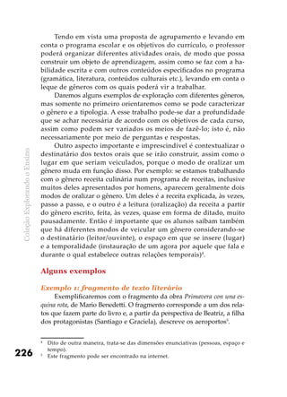 ColeçãoExplorandooEnsino
226
Tendo em vista uma proposta de agrupamento e levando em
conta o programa escolar e os objetivos do currículo, o professor
poderá organizar diferentes atividades orais, de modo que possa
construir um objeto de aprendizagem, assim como se faz com a ha-
bilidade escrita e com outros conteúdos especificados no programa
(gramática, literatura, conteúdos culturais etc.), levando em conta o
leque de gêneros com os quais poderá vir a trabalhar.
Daremos alguns exemplos de exploração com diferentes gêneros,
mas somente no primeiro orientaremos como se pode caracterizar
o gênero e a tipologia. A esse trabalho pode-se dar a profundidade
que se achar necessária de acordo com os objetivos de cada curso,
assim como podem ser variados os meios de fazê-lo; isto é, não
necessariamente por meio de perguntas e respostas.
Outro aspecto importante e imprescindível é contextualizar o
destinatário dos textos orais que se irão construir, assim como o
lugar em que seriam veiculados, porque o modo de oralizar um
gênero muda em função disso. Por exemplo: se estamos trabalhando
com o gênero receita culinária num programa de receitas, inclusive
muitos deles apresentados por homens, aparecem geralmente dois
modos de oralizar o gênero. Um deles é a receita explicada, às vezes,
passo a passo, e o outro é a leitura (oralização) da receita a partir
do gênero escrito, feita, às vezes, quase em forma de ditado, muito
pausadamente. Então é importante que os alunos saibam também
que há diferentes modos de veicular um gênero considerando-se
o destinatário (leitor/ouvinte), o espaço em que se insere (lugar)
e a temporalidade (instauração de um agora por aquele que fala e
durante o qual estabelece outras relações temporais)4
.
Alguns exemplos
Exemplo 1: fragmento de texto literário
Exemplificaremos com o fragmento da obra Primavera con una es-
quina rota, de Mario Benedetti. O fragmento corresponde a um dos rela-
tos que fazem parte do livro e, a partir da perspectiva de Beatriz, a filha
dos protagonistas (Santiago e Graciela), descreve os aeroportos5
.
4
	 Dito de outra maneira, trata-se das dimensões enunciativas (pessoas, espaço e
tempo).
5
	 Este fragmento pode ser encontrado na internet.
 
