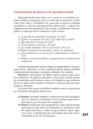 227
Espanhol–Volume16
Caracterização do gênero e da operação textual
Dependendo da faixa etária com a qual se vai trabalhar, po-
demos elaborar perguntas orais ou outro tipo de exercício escrito
como teste, falso e verdadeiro etc., para que os alunos consigam
caracterizar o tipo de operação textual (descrever) e o gênero do
fragmento do texto (romance). Por exemplo, trabalhando com per-
guntas e respostas feitas oralmente ou por escrito:
a) ¿A qué tipo de publicación corresponde ese texto?
b) ¿Quién es el narrador del texto? ¿Qué edad tiene o tendría?
c) ¿Qué describe el narrador del texto?
d) ¿La descripción es objetiva? ¿Por qué?
e) ¿Los verbos utilizados están en qué tiempo? ¿Por qué?
f) Desde la perspectiva de la narradora, ¿cómo es un aeropuerto?
g) ¿Qué predomina en la descripción, la objetividad o la subjetivi-
dad?
h) Señala en el texto las palabras o fragmentos que caracterizan los
aeropuertos.
A partir das perguntas, pode-se chegar ao agrupamento a que per-
tence o texto – descrever – e, com a ajuda dos alunos, chega-se também
à noção geral de descrição e ao gênero utilizado. Por exemplo:
Descrever: caracterizar um objeto, lugar ou pessoa para fazê-
los conhecidos. Os gêneros discursivos desse tipo textual podem
ser encontrados num romance, como o do fragmento que acabaram
de ler, no qual o leitor poderá encontrar a caracterização de seres,
lugar(es), tempo(s).
Por outro lado, pode-se detalhar também como se organizam
as 3 dimensões do gênero desse texto:
a) Temática: descrição subjetiva e impressionista dos aeroportos;
isto é, a maneira como Beatriz vê e/ou mesmo sente tudo o
que está ou que faz parte dos aeroportos;
b) Textual: enumeração de características e ações desenvolvidas
pelas pessoas que estão ou frequentam os aeroportos, feita
de modo não linear e sobre as quais Beatriz opina algu-
mas vezes; a distribuição dos enunciados não sofre cortes,
compondo-se de um só páragrafo;
 