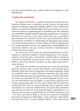 231
Espanhol–Volume16
tem sido muito útil para que o aluno avalie seus progressos e suas
dificuldades.
À guisa de conclusão
Em alguns momentos, as práticas propostas podem parecer
bastante simples para o aprendiz; porém, trata-se de operações
bastante complexas. Segundo Vygotsky (2001) e Dolz e Schneuwly
(2004), em termos de aprendizagem de língua materna, essa ma-
neira de conduzir a aprendizagem se transforma em uma condição
que possibilita transformações intelectuais qualitativas ao longo do
processo, por um lado, e, por outro, deixa claro que a aprendiza-
gem humana é de natureza social; isto é, que demanda do aluno
uma saída de si mesmo, de apropriação da linguagem, que começa
no entorno familiar, para se colocar diante de normas (linguísticas
e de comportamento social) e de significações compartilhadas em
sociedade, objetivo este que, como já dissemos, a aprendizagem
escolar deveria perseguir.
No nosso caso, em situação de ensino/aprendizagem de ELE,
expomos o aprendiz também a normas linguísticas e de compor-
tamento social de outra comunidade, constituindo-se assim um
exercício de alteridade, no qual muitas vezes, como nos diz Fanjul
(2002), o alheio nos mostra o próprio, ou seja, aquilo que somos e
como falamos.
Esse estilo de trabalho com gêneros, por meio de atividades
diversas, aponta claros avanços com relação à aproximação que o
aprendiz pode fazer do uso linguístico da língua espanhola, tanto
na oralidade como na escrita. Portanto, esperamos que haja maior
encorajamento por parte dos professores para o desenvolvimento
do ensino da oralidade de ELE na Escola Regular, já que, a pe-
sar das dificuldades que ela impõe, os aprendizes parecem estar
sempre preparados para investir nisso, desde que devidamente
estimulados por meio da contextualização; isto é: quando e onde
vou precisar ou usar esse conhecimento. Por outro lado, pensamos
que investir no estilo de ensino/aprendizagem epilinguístico, ou
seja, que servirá para a posteridade da atividade linguística, tem
a ver com o que Morin (2008, p. 21) diz ser a primeira finalidade
do ensino, proposta por Montaigne, “mais vale uma cabeça bem-
feita que bem cheia”, porque segundo Morin: “Uma cabeça bem-
 