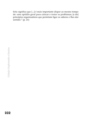 ColeçãoExplorandooEnsino
232
feita significa que [...] é mais importante dispor ao mesmo tempo
de: uma aptidão geral para colocar e tratar os problemas; [e de]
princípios organizadores que permitam ligar os saberes e lhes dar
sentido.” (p. 21)
 