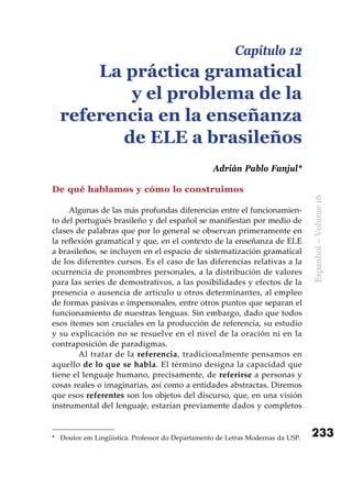 233
Espanhol–Volume16
De qué hablamos y cómo lo construimos
Algunas de las más profundas diferencias entre el funcionamien-
to del portugués brasileño y del español se manifiestan por medio de
clases de palabras que por lo general se observan primeramente en
la reflexión gramatical y que, en el contexto de la enseñanza de ELE
a brasileños, se incluyen en el espacio de sistematización gramatical
de los diferentes cursos. Es el caso de las diferencias relativas a la
ocurrencia de pronombres personales, a la distribución de valores
para las series de demostrativos, a las posibilidades y efectos de la
presencia o ausencia de artículo u otros determinantes, al empleo
de formas pasivas e impersonales, entre otros puntos que separan el
funcionamiento de nuestras lenguas. Sin embargo, dado que todos
esos ítemes son cruciales en la producción de referencia, su estudio
y su explicación no se resuelve en el nivel de la oración ni en la
contraposición de paradigmas.
	 Al tratar de la referencia, tradicionalmente pensamos en
aquello de lo que se habla. El término designa la capacidad que
tiene el lenguaje humano, precisamente, de referirse a personas y
cosas reales o imaginarias, así como a entidades abstractas. Diremos
que esos referentes son los objetos del discurso, que, en una visión
instrumental del lenguaje, estarían previamente dados y completos
*	 Doutor em Lingüística. Professor do Departamento de Letras Modernas da USP.
Capítulo 12
La práctica gramatical
y el problema de la
referencia en la enseñanza
de ELE a brasileños
Adrián Pablo Fanjul*
 